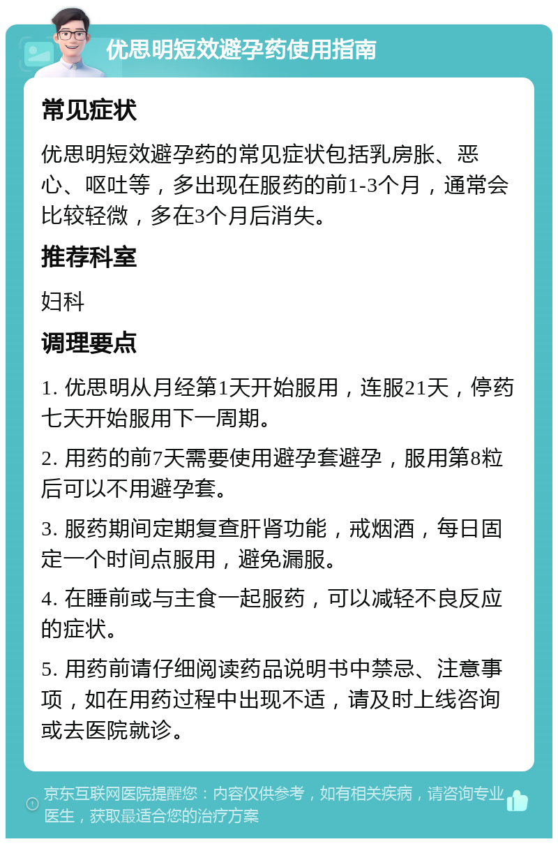 优思明短效避孕药使用指南 常见症状 优思明短效避孕药的常见症状包括乳房胀、恶心、呕吐等，多出现在服药的前1-3个月，通常会比较轻微，多在3个月后消失。 推荐科室 妇科 调理要点 1. 优思明从月经第1天开始服用，连服21天，停药七天开始服用下一周期。 2. 用药的前7天需要使用避孕套避孕，服用第8粒后可以不用避孕套。 3. 服药期间定期复查肝肾功能，戒烟酒，每日固定一个时间点服用，避免漏服。 4. 在睡前或与主食一起服药，可以减轻不良反应的症状。 5. 用药前请仔细阅读药品说明书中禁忌、注意事项，如在用药过程中出现不适，请及时上线咨询或去医院就诊。