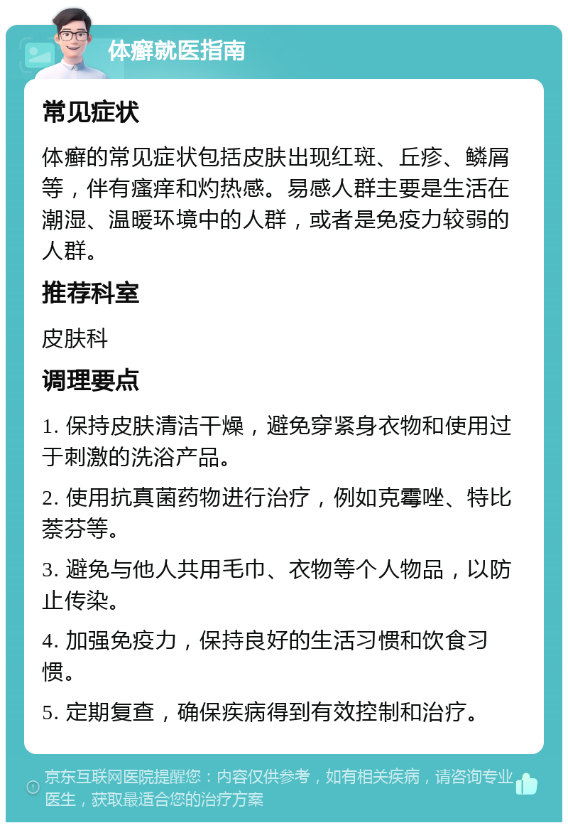 体癣就医指南 常见症状 体癣的常见症状包括皮肤出现红斑、丘疹、鳞屑等，伴有瘙痒和灼热感。易感人群主要是生活在潮湿、温暖环境中的人群，或者是免疫力较弱的人群。 推荐科室 皮肤科 调理要点 1. 保持皮肤清洁干燥，避免穿紧身衣物和使用过于刺激的洗浴产品。 2. 使用抗真菌药物进行治疗，例如克霉唑、特比萘芬等。 3. 避免与他人共用毛巾、衣物等个人物品，以防止传染。 4. 加强免疫力，保持良好的生活习惯和饮食习惯。 5. 定期复查，确保疾病得到有效控制和治疗。