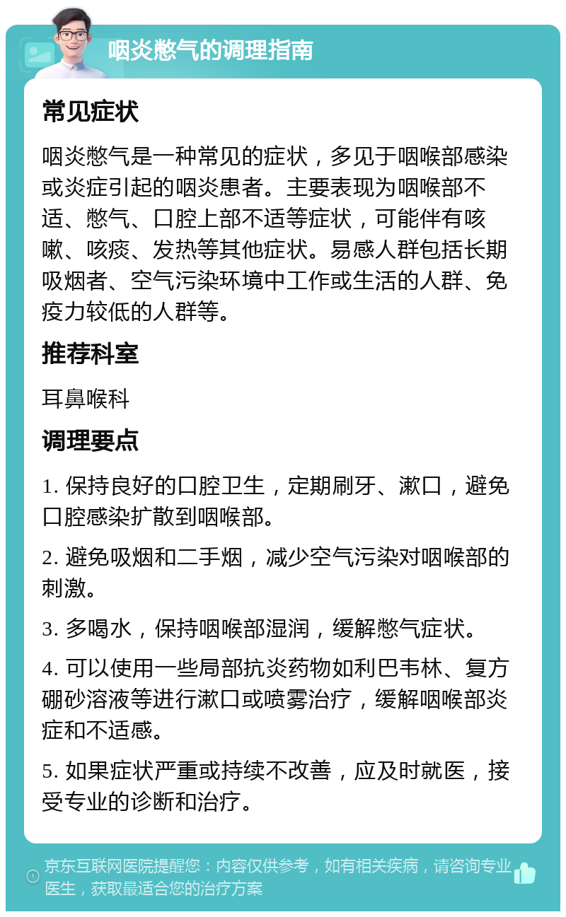 咽炎憋气的调理指南 常见症状 咽炎憋气是一种常见的症状，多见于咽喉部感染或炎症引起的咽炎患者。主要表现为咽喉部不适、憋气、口腔上部不适等症状，可能伴有咳嗽、咳痰、发热等其他症状。易感人群包括长期吸烟者、空气污染环境中工作或生活的人群、免疫力较低的人群等。 推荐科室 耳鼻喉科 调理要点 1. 保持良好的口腔卫生，定期刷牙、漱口，避免口腔感染扩散到咽喉部。 2. 避免吸烟和二手烟，减少空气污染对咽喉部的刺激。 3. 多喝水，保持咽喉部湿润，缓解憋气症状。 4. 可以使用一些局部抗炎药物如利巴韦林、复方硼砂溶液等进行漱口或喷雾治疗，缓解咽喉部炎症和不适感。 5. 如果症状严重或持续不改善，应及时就医，接受专业的诊断和治疗。