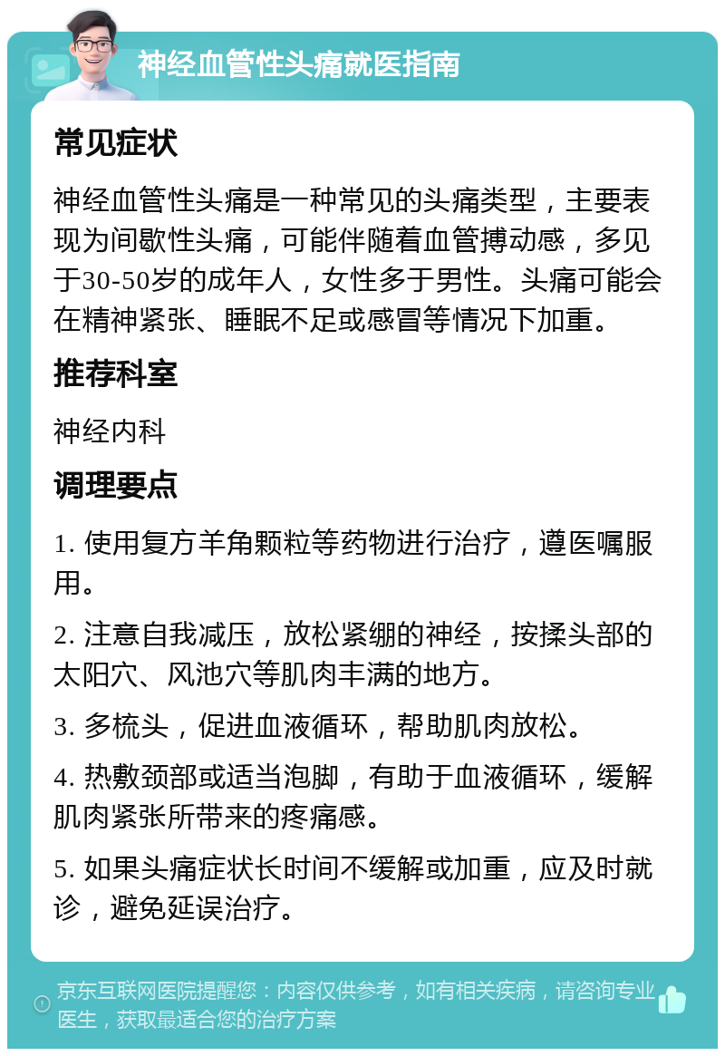 神经血管性头痛就医指南 常见症状 神经血管性头痛是一种常见的头痛类型，主要表现为间歇性头痛，可能伴随着血管搏动感，多见于30-50岁的成年人，女性多于男性。头痛可能会在精神紧张、睡眠不足或感冒等情况下加重。 推荐科室 神经内科 调理要点 1. 使用复方羊角颗粒等药物进行治疗，遵医嘱服用。 2. 注意自我减压，放松紧绷的神经，按揉头部的太阳穴、风池穴等肌肉丰满的地方。 3. 多梳头，促进血液循环，帮助肌肉放松。 4. 热敷颈部或适当泡脚，有助于血液循环，缓解肌肉紧张所带来的疼痛感。 5. 如果头痛症状长时间不缓解或加重，应及时就诊，避免延误治疗。