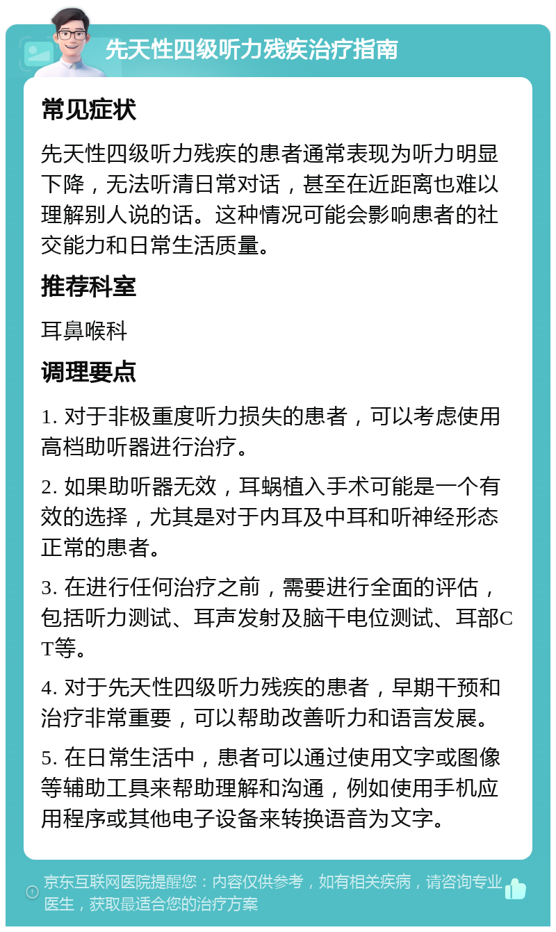 先天性四级听力残疾治疗指南 常见症状 先天性四级听力残疾的患者通常表现为听力明显下降，无法听清日常对话，甚至在近距离也难以理解别人说的话。这种情况可能会影响患者的社交能力和日常生活质量。 推荐科室 耳鼻喉科 调理要点 1. 对于非极重度听力损失的患者，可以考虑使用高档助听器进行治疗。 2. 如果助听器无效，耳蜗植入手术可能是一个有效的选择，尤其是对于内耳及中耳和听神经形态正常的患者。 3. 在进行任何治疗之前，需要进行全面的评估，包括听力测试、耳声发射及脑干电位测试、耳部CT等。 4. 对于先天性四级听力残疾的患者，早期干预和治疗非常重要，可以帮助改善听力和语言发展。 5. 在日常生活中，患者可以通过使用文字或图像等辅助工具来帮助理解和沟通，例如使用手机应用程序或其他电子设备来转换语音为文字。