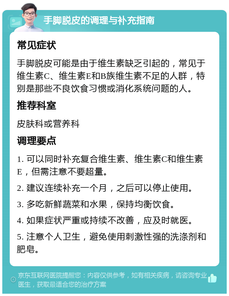 手脚脱皮的调理与补充指南 常见症状 手脚脱皮可能是由于维生素缺乏引起的，常见于维生素C、维生素E和B族维生素不足的人群，特别是那些不良饮食习惯或消化系统问题的人。 推荐科室 皮肤科或营养科 调理要点 1. 可以同时补充复合维生素、维生素C和维生素E，但需注意不要超量。 2. 建议连续补充一个月，之后可以停止使用。 3. 多吃新鲜蔬菜和水果，保持均衡饮食。 4. 如果症状严重或持续不改善，应及时就医。 5. 注意个人卫生，避免使用刺激性强的洗涤剂和肥皂。