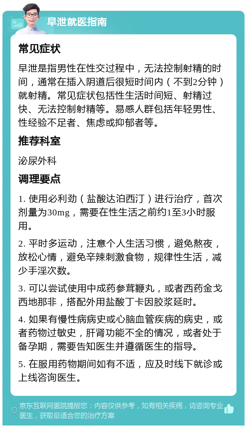 早泄就医指南 常见症状 早泄是指男性在性交过程中，无法控制射精的时间，通常在插入阴道后很短时间内（不到2分钟）就射精。常见症状包括性生活时间短、射精过快、无法控制射精等。易感人群包括年轻男性、性经验不足者、焦虑或抑郁者等。 推荐科室 泌尿外科 调理要点 1. 使用必利劲（盐酸达泊西汀）进行治疗，首次剂量为30mg，需要在性生活之前约1至3小时服用。 2. 平时多运动，注意个人生活习惯，避免熬夜，放松心情，避免辛辣刺激食物，规律性生活，减少手淫次数。 3. 可以尝试使用中成药参茸鞭丸，或者西药金戈西地那非，搭配外用盐酸丁卡因胶浆延时。 4. 如果有慢性病病史或心脑血管疾病的病史，或者药物过敏史，肝肾功能不全的情况，或者处于备孕期，需要告知医生并遵循医生的指导。 5. 在服用药物期间如有不适，应及时线下就诊或上线咨询医生。