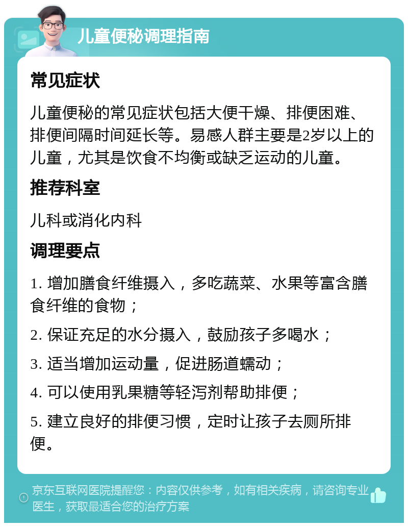 儿童便秘调理指南 常见症状 儿童便秘的常见症状包括大便干燥、排便困难、排便间隔时间延长等。易感人群主要是2岁以上的儿童，尤其是饮食不均衡或缺乏运动的儿童。 推荐科室 儿科或消化内科 调理要点 1. 增加膳食纤维摄入，多吃蔬菜、水果等富含膳食纤维的食物； 2. 保证充足的水分摄入，鼓励孩子多喝水； 3. 适当增加运动量，促进肠道蠕动； 4. 可以使用乳果糖等轻泻剂帮助排便； 5. 建立良好的排便习惯，定时让孩子去厕所排便。