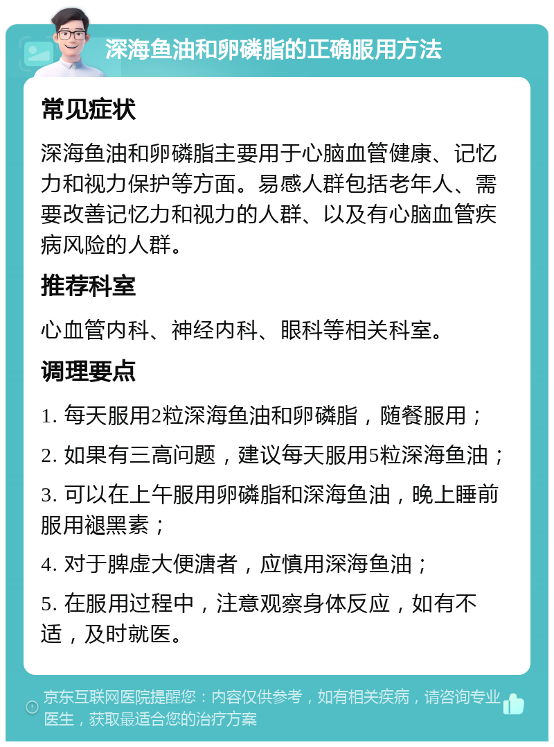 深海鱼油和卵磷脂的正确服用方法 常见症状 深海鱼油和卵磷脂主要用于心脑血管健康、记忆力和视力保护等方面。易感人群包括老年人、需要改善记忆力和视力的人群、以及有心脑血管疾病风险的人群。 推荐科室 心血管内科、神经内科、眼科等相关科室。 调理要点 1. 每天服用2粒深海鱼油和卵磷脂，随餐服用； 2. 如果有三高问题，建议每天服用5粒深海鱼油； 3. 可以在上午服用卵磷脂和深海鱼油，晚上睡前服用褪黑素； 4. 对于脾虚大便溏者，应慎用深海鱼油； 5. 在服用过程中，注意观察身体反应，如有不适，及时就医。