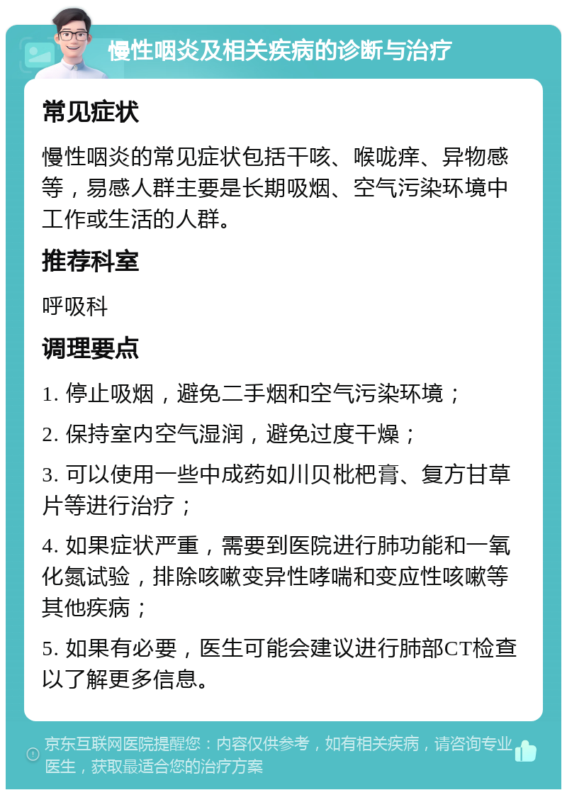 慢性咽炎及相关疾病的诊断与治疗 常见症状 慢性咽炎的常见症状包括干咳、喉咙痒、异物感等，易感人群主要是长期吸烟、空气污染环境中工作或生活的人群。 推荐科室 呼吸科 调理要点 1. 停止吸烟，避免二手烟和空气污染环境； 2. 保持室内空气湿润，避免过度干燥； 3. 可以使用一些中成药如川贝枇杷膏、复方甘草片等进行治疗； 4. 如果症状严重，需要到医院进行肺功能和一氧化氮试验，排除咳嗽变异性哮喘和变应性咳嗽等其他疾病； 5. 如果有必要，医生可能会建议进行肺部CT检查以了解更多信息。