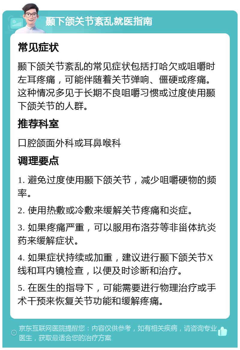 颞下颌关节紊乱就医指南 常见症状 颞下颌关节紊乱的常见症状包括打哈欠或咀嚼时左耳疼痛，可能伴随着关节弹响、僵硬或疼痛。这种情况多见于长期不良咀嚼习惯或过度使用颞下颌关节的人群。 推荐科室 口腔颌面外科或耳鼻喉科 调理要点 1. 避免过度使用颞下颌关节，减少咀嚼硬物的频率。 2. 使用热敷或冷敷来缓解关节疼痛和炎症。 3. 如果疼痛严重，可以服用布洛芬等非甾体抗炎药来缓解症状。 4. 如果症状持续或加重，建议进行颞下颌关节X线和耳内镜检查，以便及时诊断和治疗。 5. 在医生的指导下，可能需要进行物理治疗或手术干预来恢复关节功能和缓解疼痛。