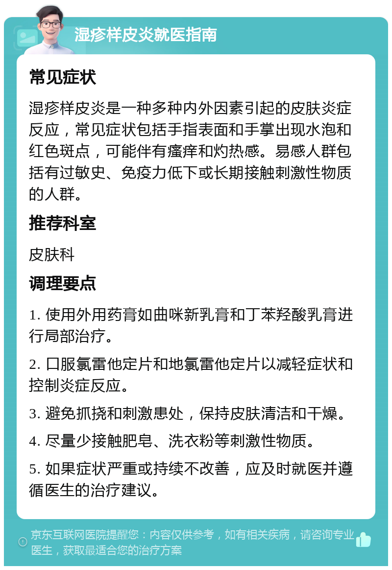 湿疹样皮炎就医指南 常见症状 湿疹样皮炎是一种多种内外因素引起的皮肤炎症反应，常见症状包括手指表面和手掌出现水泡和红色斑点，可能伴有瘙痒和灼热感。易感人群包括有过敏史、免疫力低下或长期接触刺激性物质的人群。 推荐科室 皮肤科 调理要点 1. 使用外用药膏如曲咪新乳膏和丁苯羟酸乳膏进行局部治疗。 2. 口服氯雷他定片和地氯雷他定片以减轻症状和控制炎症反应。 3. 避免抓挠和刺激患处，保持皮肤清洁和干燥。 4. 尽量少接触肥皂、洗衣粉等刺激性物质。 5. 如果症状严重或持续不改善，应及时就医并遵循医生的治疗建议。