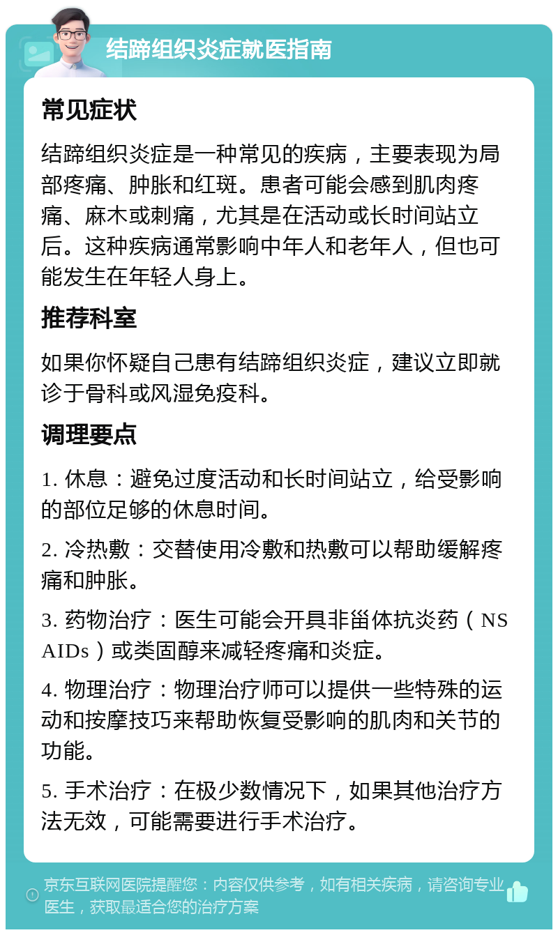 结蹄组织炎症就医指南 常见症状 结蹄组织炎症是一种常见的疾病，主要表现为局部疼痛、肿胀和红斑。患者可能会感到肌肉疼痛、麻木或刺痛，尤其是在活动或长时间站立后。这种疾病通常影响中年人和老年人，但也可能发生在年轻人身上。 推荐科室 如果你怀疑自己患有结蹄组织炎症，建议立即就诊于骨科或风湿免疫科。 调理要点 1. 休息：避免过度活动和长时间站立，给受影响的部位足够的休息时间。 2. 冷热敷：交替使用冷敷和热敷可以帮助缓解疼痛和肿胀。 3. 药物治疗：医生可能会开具非甾体抗炎药（NSAIDs）或类固醇来减轻疼痛和炎症。 4. 物理治疗：物理治疗师可以提供一些特殊的运动和按摩技巧来帮助恢复受影响的肌肉和关节的功能。 5. 手术治疗：在极少数情况下，如果其他治疗方法无效，可能需要进行手术治疗。