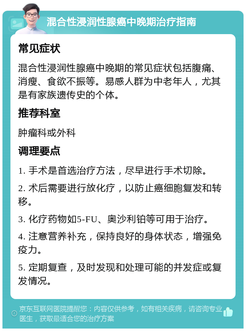 混合性浸润性腺癌中晚期治疗指南 常见症状 混合性浸润性腺癌中晚期的常见症状包括腹痛、消瘦、食欲不振等。易感人群为中老年人，尤其是有家族遗传史的个体。 推荐科室 肿瘤科或外科 调理要点 1. 手术是首选治疗方法，尽早进行手术切除。 2. 术后需要进行放化疗，以防止癌细胞复发和转移。 3. 化疗药物如5-FU、奥沙利铂等可用于治疗。 4. 注意营养补充，保持良好的身体状态，增强免疫力。 5. 定期复查，及时发现和处理可能的并发症或复发情况。