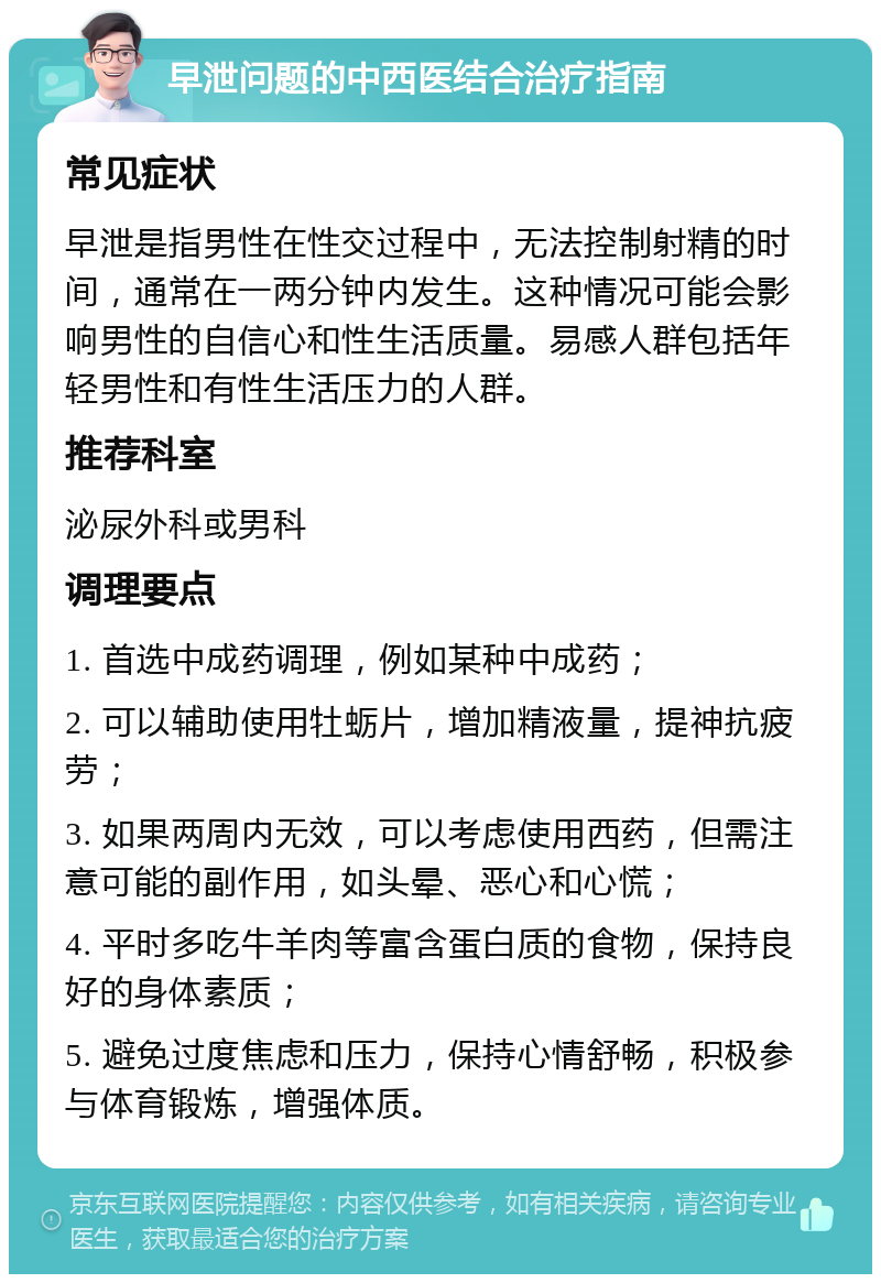 早泄问题的中西医结合治疗指南 常见症状 早泄是指男性在性交过程中，无法控制射精的时间，通常在一两分钟内发生。这种情况可能会影响男性的自信心和性生活质量。易感人群包括年轻男性和有性生活压力的人群。 推荐科室 泌尿外科或男科 调理要点 1. 首选中成药调理，例如某种中成药； 2. 可以辅助使用牡蛎片，增加精液量，提神抗疲劳； 3. 如果两周内无效，可以考虑使用西药，但需注意可能的副作用，如头晕、恶心和心慌； 4. 平时多吃牛羊肉等富含蛋白质的食物，保持良好的身体素质； 5. 避免过度焦虑和压力，保持心情舒畅，积极参与体育锻炼，增强体质。