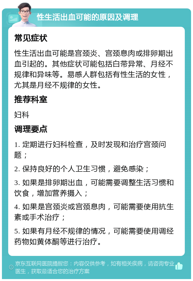 性生活出血可能的原因及调理 常见症状 性生活出血可能是宫颈炎、宫颈息肉或排卵期出血引起的。其他症状可能包括白带异常、月经不规律和异味等。易感人群包括有性生活的女性，尤其是月经不规律的女性。 推荐科室 妇科 调理要点 1. 定期进行妇科检查，及时发现和治疗宫颈问题； 2. 保持良好的个人卫生习惯，避免感染； 3. 如果是排卵期出血，可能需要调整生活习惯和饮食，增加营养摄入； 4. 如果是宫颈炎或宫颈息肉，可能需要使用抗生素或手术治疗； 5. 如果有月经不规律的情况，可能需要使用调经药物如黄体酮等进行治疗。