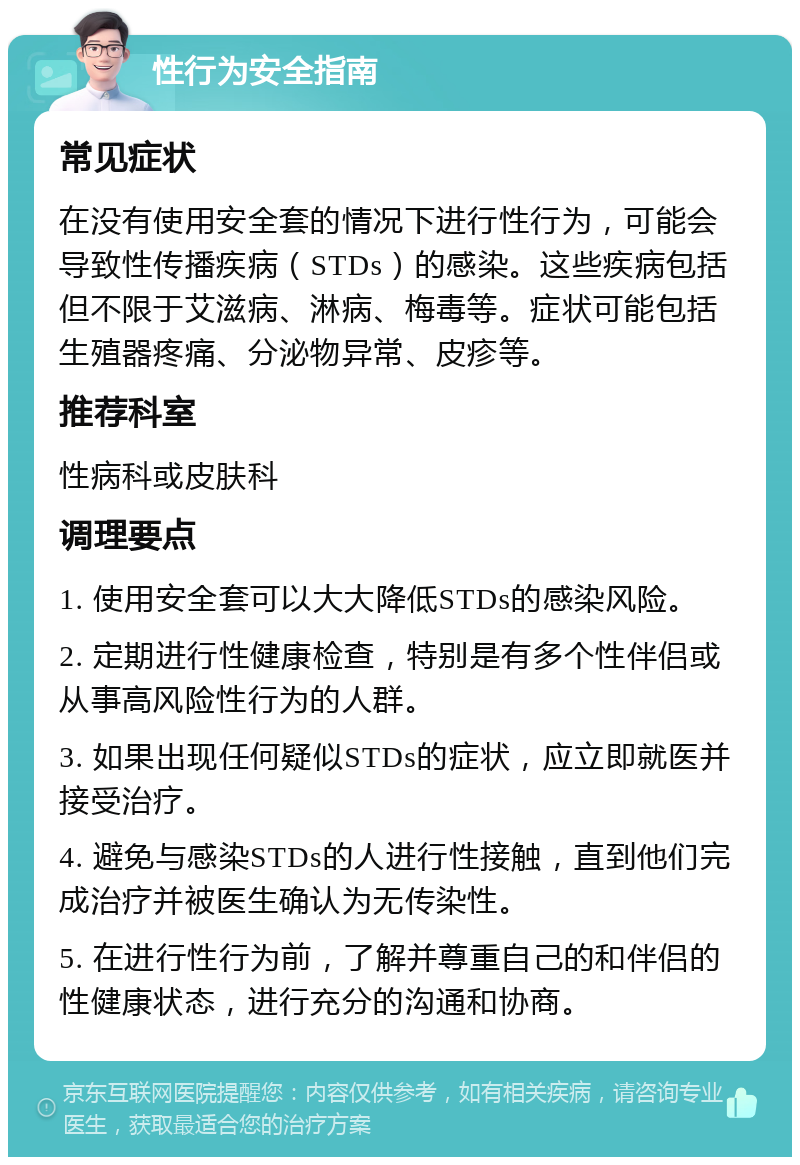 性行为安全指南 常见症状 在没有使用安全套的情况下进行性行为，可能会导致性传播疾病（STDs）的感染。这些疾病包括但不限于艾滋病、淋病、梅毒等。症状可能包括生殖器疼痛、分泌物异常、皮疹等。 推荐科室 性病科或皮肤科 调理要点 1. 使用安全套可以大大降低STDs的感染风险。 2. 定期进行性健康检查，特别是有多个性伴侣或从事高风险性行为的人群。 3. 如果出现任何疑似STDs的症状，应立即就医并接受治疗。 4. 避免与感染STDs的人进行性接触，直到他们完成治疗并被医生确认为无传染性。 5. 在进行性行为前，了解并尊重自己的和伴侣的性健康状态，进行充分的沟通和协商。