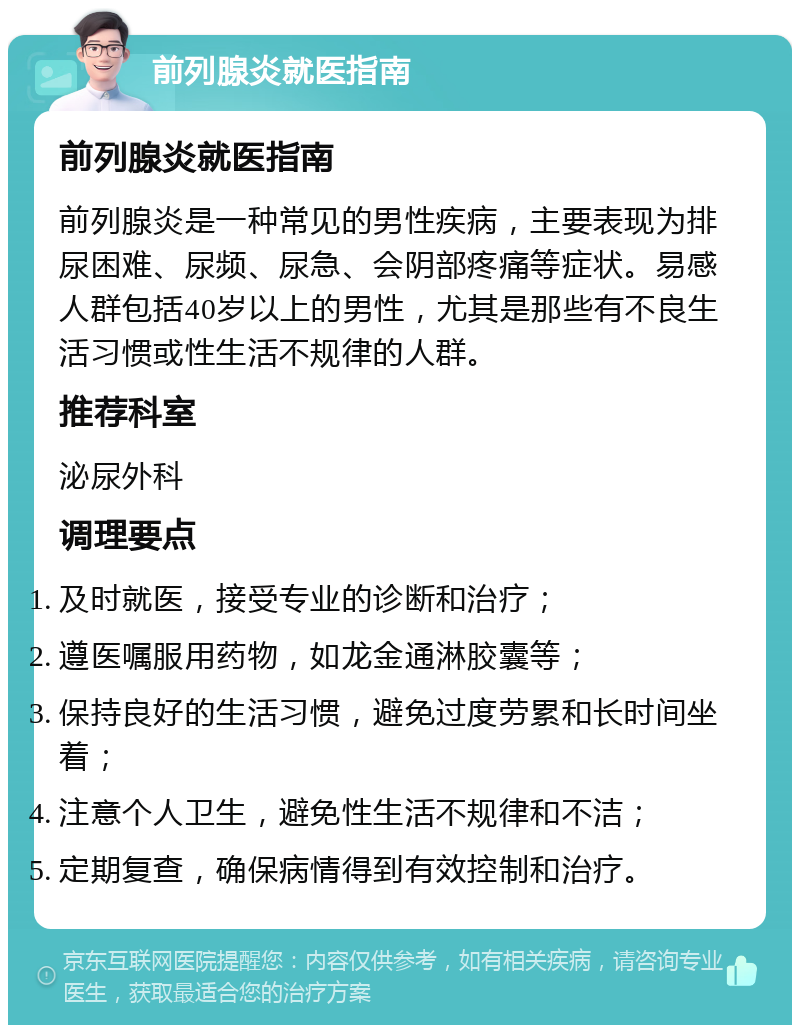 前列腺炎就医指南 前列腺炎就医指南 前列腺炎是一种常见的男性疾病，主要表现为排尿困难、尿频、尿急、会阴部疼痛等症状。易感人群包括40岁以上的男性，尤其是那些有不良生活习惯或性生活不规律的人群。 推荐科室 泌尿外科 调理要点 及时就医，接受专业的诊断和治疗； 遵医嘱服用药物，如龙金通淋胶囊等； 保持良好的生活习惯，避免过度劳累和长时间坐着； 注意个人卫生，避免性生活不规律和不洁； 定期复查，确保病情得到有效控制和治疗。