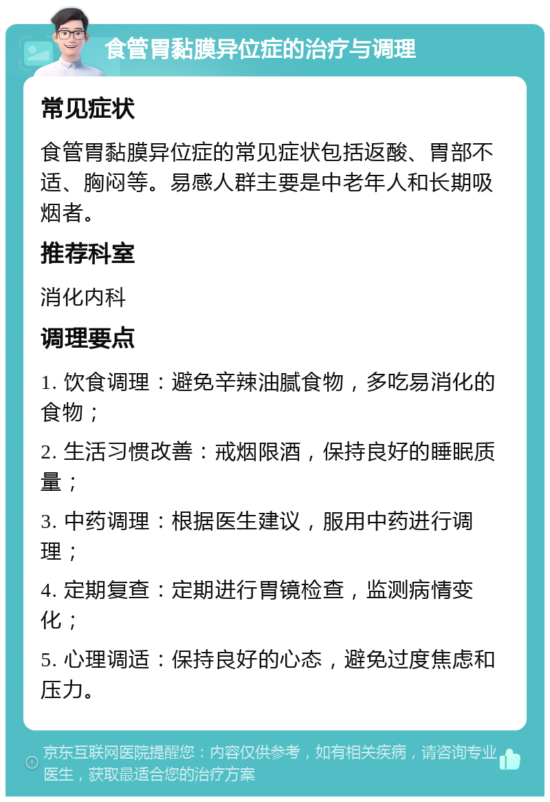 食管胃黏膜异位症的治疗与调理 常见症状 食管胃黏膜异位症的常见症状包括返酸、胃部不适、胸闷等。易感人群主要是中老年人和长期吸烟者。 推荐科室 消化内科 调理要点 1. 饮食调理：避免辛辣油腻食物，多吃易消化的食物； 2. 生活习惯改善：戒烟限酒，保持良好的睡眠质量； 3. 中药调理：根据医生建议，服用中药进行调理； 4. 定期复查：定期进行胃镜检查，监测病情变化； 5. 心理调适：保持良好的心态，避免过度焦虑和压力。