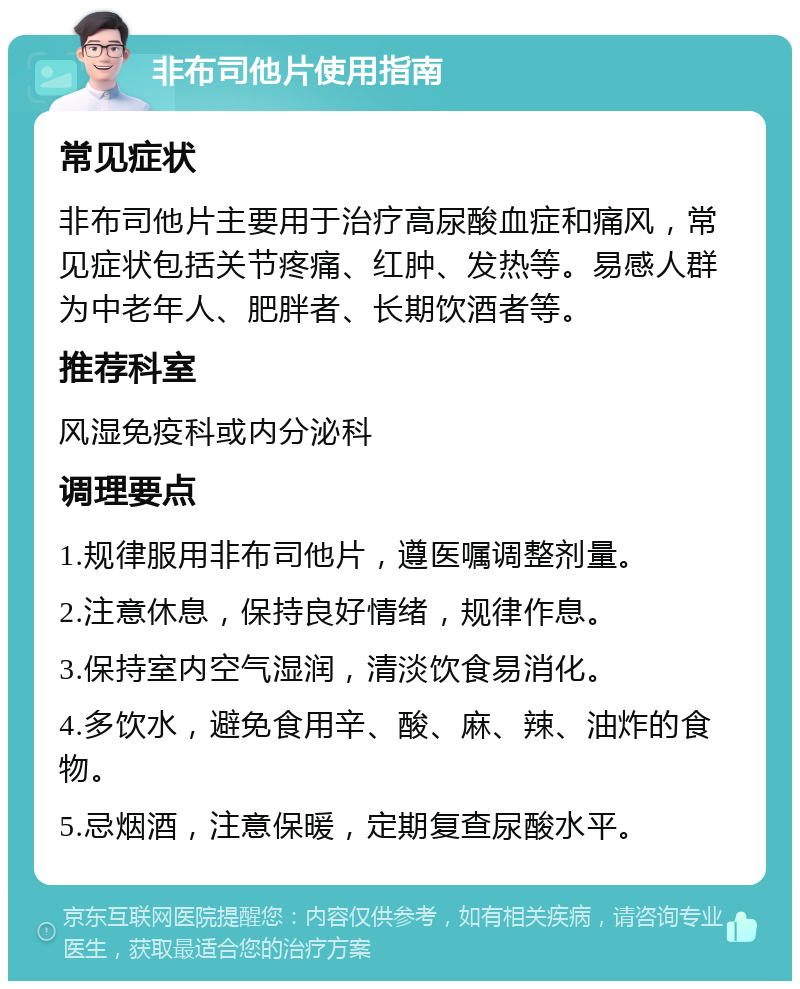 非布司他片使用指南 常见症状 非布司他片主要用于治疗高尿酸血症和痛风，常见症状包括关节疼痛、红肿、发热等。易感人群为中老年人、肥胖者、长期饮酒者等。 推荐科室 风湿免疫科或内分泌科 调理要点 1.规律服用非布司他片，遵医嘱调整剂量。 2.注意休息，保持良好情绪，规律作息。 3.保持室内空气湿润，清淡饮食易消化。 4.多饮水，避免食用辛、酸、麻、辣、油炸的食物。 5.忌烟酒，注意保暖，定期复查尿酸水平。