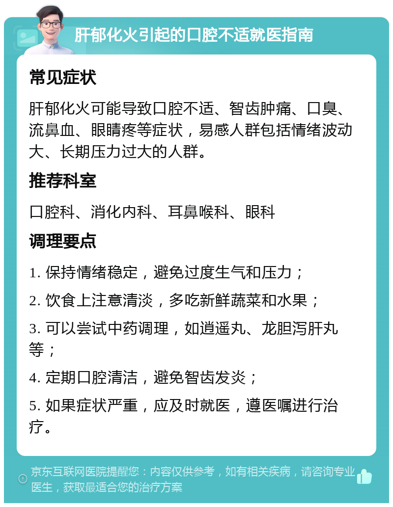 肝郁化火引起的口腔不适就医指南 常见症状 肝郁化火可能导致口腔不适、智齿肿痛、口臭、流鼻血、眼睛疼等症状，易感人群包括情绪波动大、长期压力过大的人群。 推荐科室 口腔科、消化内科、耳鼻喉科、眼科 调理要点 1. 保持情绪稳定，避免过度生气和压力； 2. 饮食上注意清淡，多吃新鲜蔬菜和水果； 3. 可以尝试中药调理，如逍遥丸、龙胆泻肝丸等； 4. 定期口腔清洁，避免智齿发炎； 5. 如果症状严重，应及时就医，遵医嘱进行治疗。