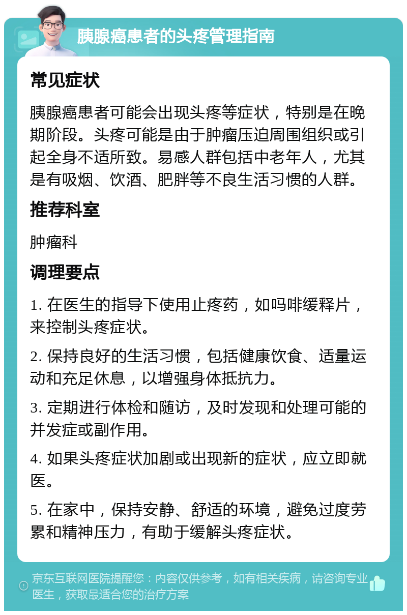 胰腺癌患者的头疼管理指南 常见症状 胰腺癌患者可能会出现头疼等症状，特别是在晚期阶段。头疼可能是由于肿瘤压迫周围组织或引起全身不适所致。易感人群包括中老年人，尤其是有吸烟、饮酒、肥胖等不良生活习惯的人群。 推荐科室 肿瘤科 调理要点 1. 在医生的指导下使用止疼药，如吗啡缓释片，来控制头疼症状。 2. 保持良好的生活习惯，包括健康饮食、适量运动和充足休息，以增强身体抵抗力。 3. 定期进行体检和随访，及时发现和处理可能的并发症或副作用。 4. 如果头疼症状加剧或出现新的症状，应立即就医。 5. 在家中，保持安静、舒适的环境，避免过度劳累和精神压力，有助于缓解头疼症状。