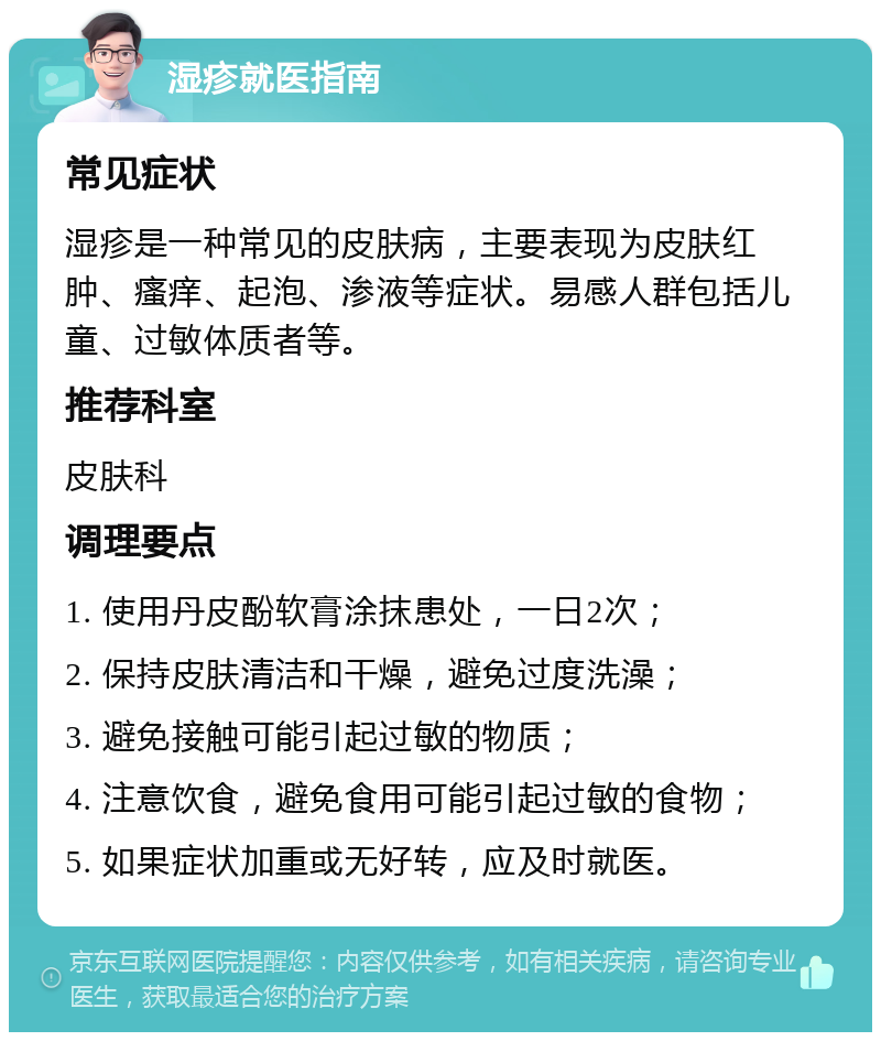 湿疹就医指南 常见症状 湿疹是一种常见的皮肤病，主要表现为皮肤红肿、瘙痒、起泡、渗液等症状。易感人群包括儿童、过敏体质者等。 推荐科室 皮肤科 调理要点 1. 使用丹皮酚软膏涂抹患处，一日2次； 2. 保持皮肤清洁和干燥，避免过度洗澡； 3. 避免接触可能引起过敏的物质； 4. 注意饮食，避免食用可能引起过敏的食物； 5. 如果症状加重或无好转，应及时就医。