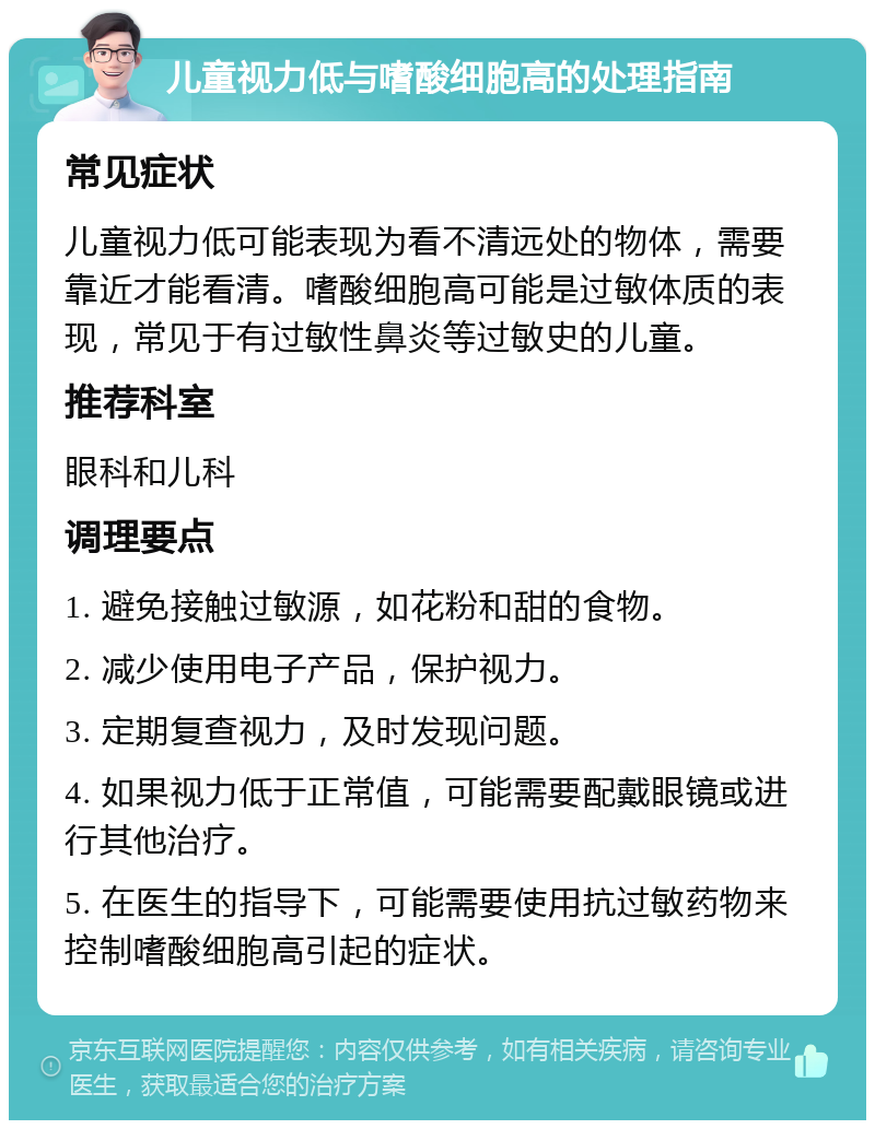 儿童视力低与嗜酸细胞高的处理指南 常见症状 儿童视力低可能表现为看不清远处的物体，需要靠近才能看清。嗜酸细胞高可能是过敏体质的表现，常见于有过敏性鼻炎等过敏史的儿童。 推荐科室 眼科和儿科 调理要点 1. 避免接触过敏源，如花粉和甜的食物。 2. 减少使用电子产品，保护视力。 3. 定期复查视力，及时发现问题。 4. 如果视力低于正常值，可能需要配戴眼镜或进行其他治疗。 5. 在医生的指导下，可能需要使用抗过敏药物来控制嗜酸细胞高引起的症状。