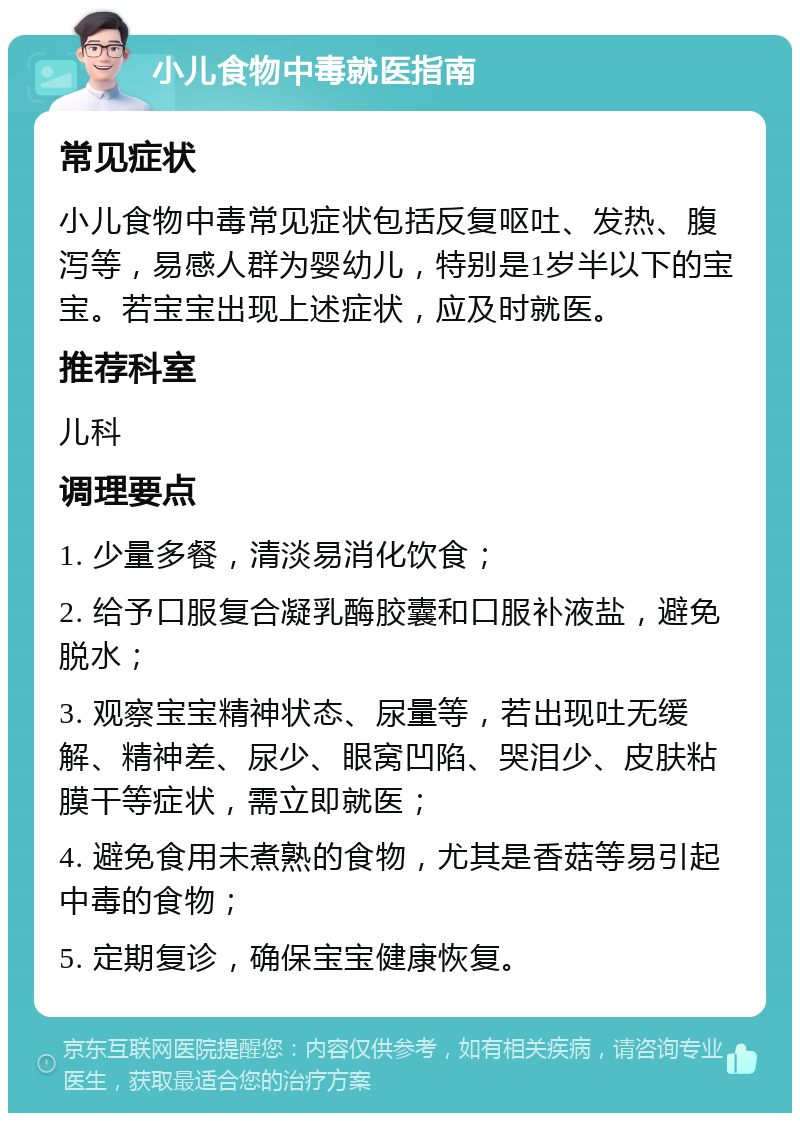 小儿食物中毒就医指南 常见症状 小儿食物中毒常见症状包括反复呕吐、发热、腹泻等，易感人群为婴幼儿，特别是1岁半以下的宝宝。若宝宝出现上述症状，应及时就医。 推荐科室 儿科 调理要点 1. 少量多餐，清淡易消化饮食； 2. 给予口服复合凝乳酶胶囊和口服补液盐，避免脱水； 3. 观察宝宝精神状态、尿量等，若出现吐无缓解、精神差、尿少、眼窝凹陷、哭泪少、皮肤粘膜干等症状，需立即就医； 4. 避免食用未煮熟的食物，尤其是香菇等易引起中毒的食物； 5. 定期复诊，确保宝宝健康恢复。