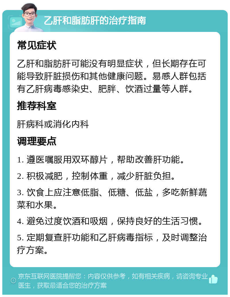 乙肝和脂肪肝的治疗指南 常见症状 乙肝和脂肪肝可能没有明显症状，但长期存在可能导致肝脏损伤和其他健康问题。易感人群包括有乙肝病毒感染史、肥胖、饮酒过量等人群。 推荐科室 肝病科或消化内科 调理要点 1. 遵医嘱服用双环醇片，帮助改善肝功能。 2. 积极减肥，控制体重，减少肝脏负担。 3. 饮食上应注意低脂、低糖、低盐，多吃新鲜蔬菜和水果。 4. 避免过度饮酒和吸烟，保持良好的生活习惯。 5. 定期复查肝功能和乙肝病毒指标，及时调整治疗方案。