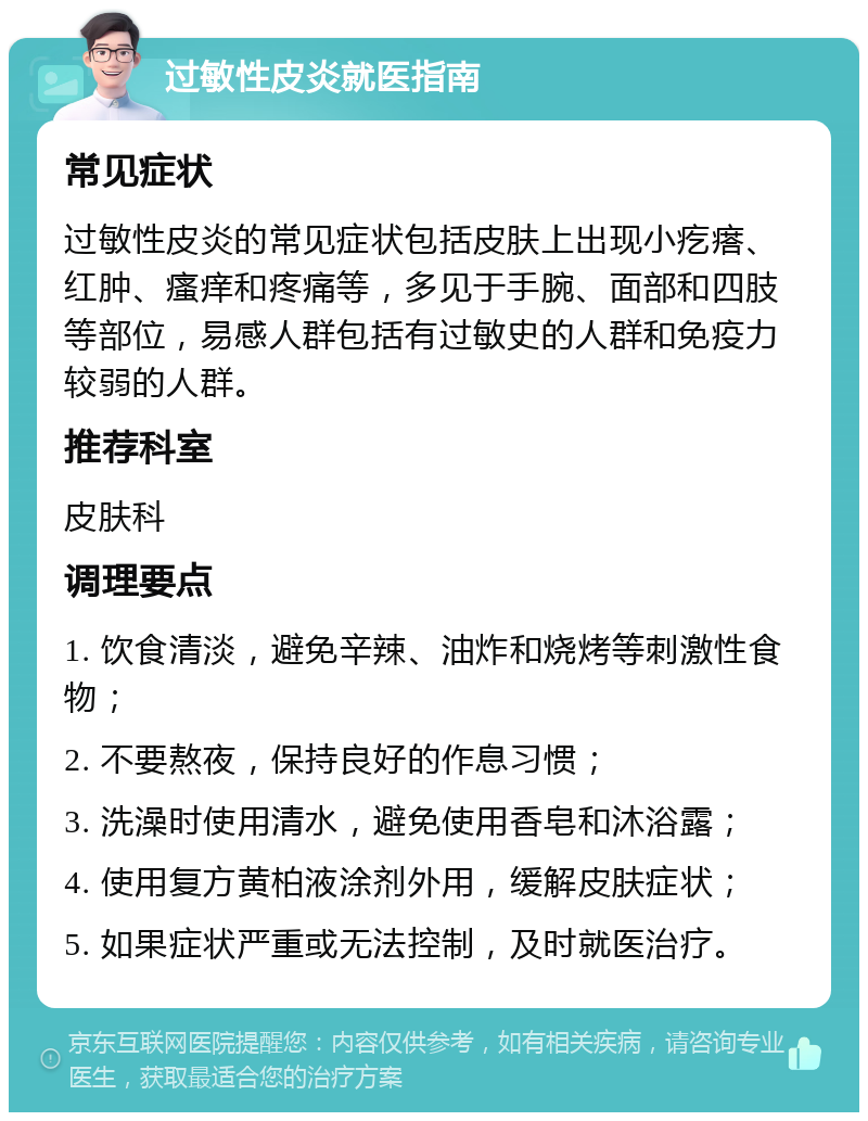 过敏性皮炎就医指南 常见症状 过敏性皮炎的常见症状包括皮肤上出现小疙瘩、红肿、瘙痒和疼痛等，多见于手腕、面部和四肢等部位，易感人群包括有过敏史的人群和免疫力较弱的人群。 推荐科室 皮肤科 调理要点 1. 饮食清淡，避免辛辣、油炸和烧烤等刺激性食物； 2. 不要熬夜，保持良好的作息习惯； 3. 洗澡时使用清水，避免使用香皂和沐浴露； 4. 使用复方黄柏液涂剂外用，缓解皮肤症状； 5. 如果症状严重或无法控制，及时就医治疗。