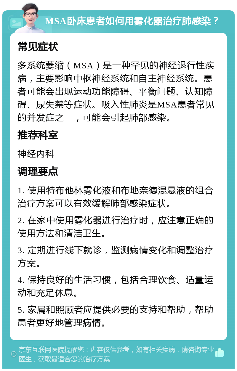 MSA卧床患者如何用雾化器治疗肺感染？ 常见症状 多系统萎缩（MSA）是一种罕见的神经退行性疾病，主要影响中枢神经系统和自主神经系统。患者可能会出现运动功能障碍、平衡问题、认知障碍、尿失禁等症状。吸入性肺炎是MSA患者常见的并发症之一，可能会引起肺部感染。 推荐科室 神经内科 调理要点 1. 使用特布他林雾化液和布地奈德混悬液的组合治疗方案可以有效缓解肺部感染症状。 2. 在家中使用雾化器进行治疗时，应注意正确的使用方法和清洁卫生。 3. 定期进行线下就诊，监测病情变化和调整治疗方案。 4. 保持良好的生活习惯，包括合理饮食、适量运动和充足休息。 5. 家属和照顾者应提供必要的支持和帮助，帮助患者更好地管理病情。