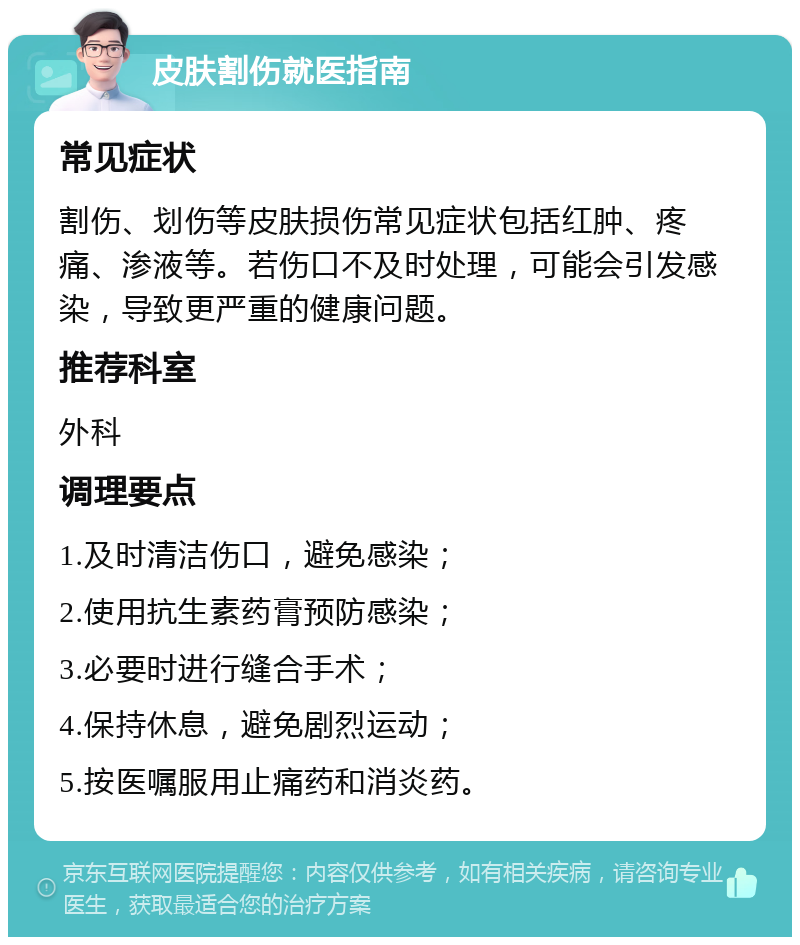 皮肤割伤就医指南 常见症状 割伤、划伤等皮肤损伤常见症状包括红肿、疼痛、渗液等。若伤口不及时处理，可能会引发感染，导致更严重的健康问题。 推荐科室 外科 调理要点 1.及时清洁伤口，避免感染； 2.使用抗生素药膏预防感染； 3.必要时进行缝合手术； 4.保持休息，避免剧烈运动； 5.按医嘱服用止痛药和消炎药。