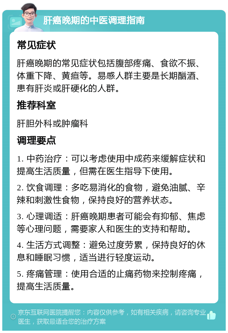 肝癌晚期的中医调理指南 常见症状 肝癌晚期的常见症状包括腹部疼痛、食欲不振、体重下降、黄疸等。易感人群主要是长期酗酒、患有肝炎或肝硬化的人群。 推荐科室 肝胆外科或肿瘤科 调理要点 1. 中药治疗：可以考虑使用中成药来缓解症状和提高生活质量，但需在医生指导下使用。 2. 饮食调理：多吃易消化的食物，避免油腻、辛辣和刺激性食物，保持良好的营养状态。 3. 心理调适：肝癌晚期患者可能会有抑郁、焦虑等心理问题，需要家人和医生的支持和帮助。 4. 生活方式调整：避免过度劳累，保持良好的休息和睡眠习惯，适当进行轻度运动。 5. 疼痛管理：使用合适的止痛药物来控制疼痛，提高生活质量。