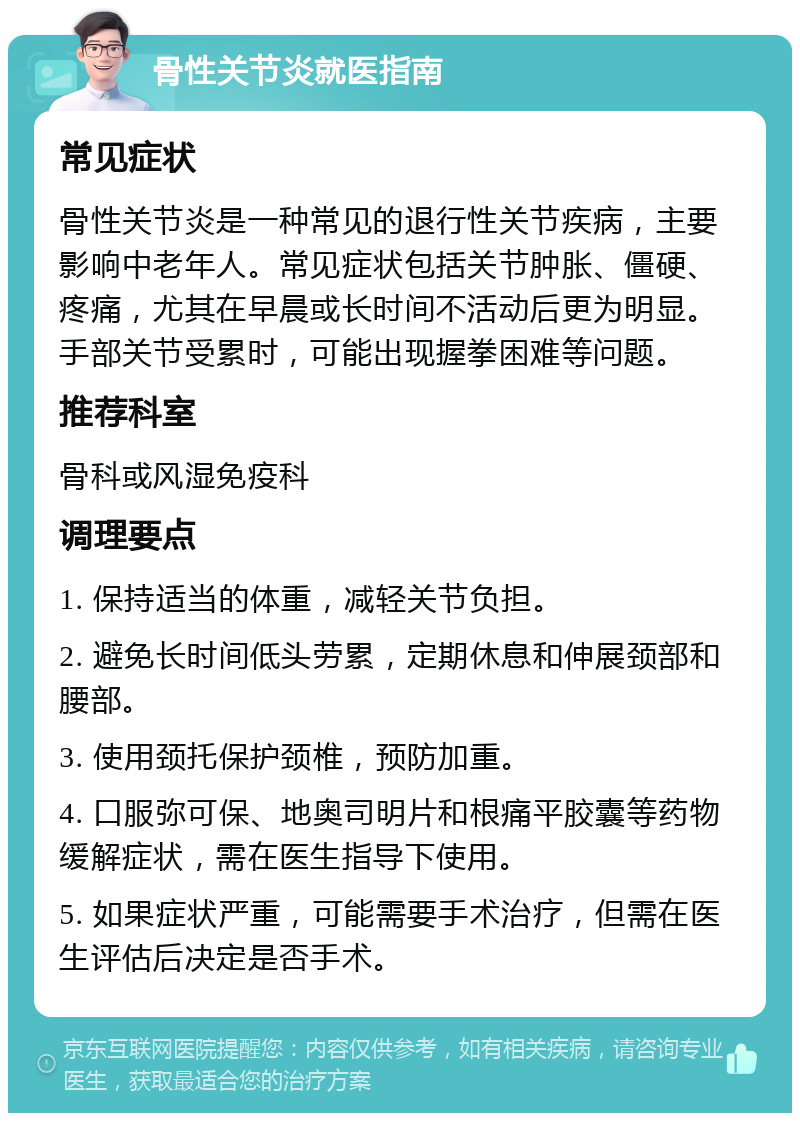 骨性关节炎就医指南 常见症状 骨性关节炎是一种常见的退行性关节疾病，主要影响中老年人。常见症状包括关节肿胀、僵硬、疼痛，尤其在早晨或长时间不活动后更为明显。手部关节受累时，可能出现握拳困难等问题。 推荐科室 骨科或风湿免疫科 调理要点 1. 保持适当的体重，减轻关节负担。 2. 避免长时间低头劳累，定期休息和伸展颈部和腰部。 3. 使用颈托保护颈椎，预防加重。 4. 口服弥可保、地奥司明片和根痛平胶囊等药物缓解症状，需在医生指导下使用。 5. 如果症状严重，可能需要手术治疗，但需在医生评估后决定是否手术。