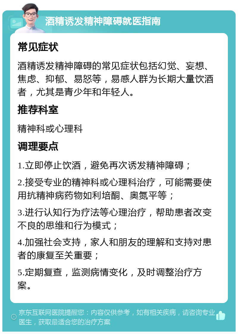 酒精诱发精神障碍就医指南 常见症状 酒精诱发精神障碍的常见症状包括幻觉、妄想、焦虑、抑郁、易怒等，易感人群为长期大量饮酒者，尤其是青少年和年轻人。 推荐科室 精神科或心理科 调理要点 1.立即停止饮酒，避免再次诱发精神障碍； 2.接受专业的精神科或心理科治疗，可能需要使用抗精神病药物如利培酮、奥氮平等； 3.进行认知行为疗法等心理治疗，帮助患者改变不良的思维和行为模式； 4.加强社会支持，家人和朋友的理解和支持对患者的康复至关重要； 5.定期复查，监测病情变化，及时调整治疗方案。