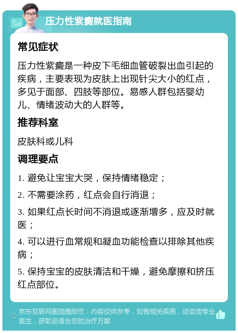 压力性紫癜就医指南 常见症状 压力性紫癜是一种皮下毛细血管破裂出血引起的疾病，主要表现为皮肤上出现针尖大小的红点，多见于面部、四肢等部位。易感人群包括婴幼儿、情绪波动大的人群等。 推荐科室 皮肤科或儿科 调理要点 1. 避免让宝宝大哭，保持情绪稳定； 2. 不需要涂药，红点会自行消退； 3. 如果红点长时间不消退或逐渐增多，应及时就医； 4. 可以进行血常规和凝血功能检查以排除其他疾病； 5. 保持宝宝的皮肤清洁和干燥，避免摩擦和挤压红点部位。