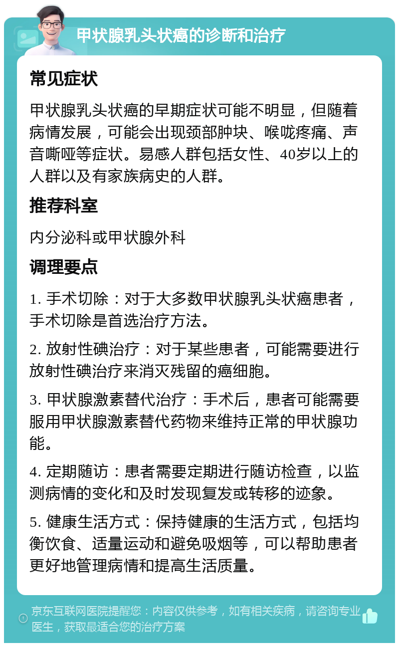 甲状腺乳头状癌的诊断和治疗 常见症状 甲状腺乳头状癌的早期症状可能不明显，但随着病情发展，可能会出现颈部肿块、喉咙疼痛、声音嘶哑等症状。易感人群包括女性、40岁以上的人群以及有家族病史的人群。 推荐科室 内分泌科或甲状腺外科 调理要点 1. 手术切除：对于大多数甲状腺乳头状癌患者，手术切除是首选治疗方法。 2. 放射性碘治疗：对于某些患者，可能需要进行放射性碘治疗来消灭残留的癌细胞。 3. 甲状腺激素替代治疗：手术后，患者可能需要服用甲状腺激素替代药物来维持正常的甲状腺功能。 4. 定期随访：患者需要定期进行随访检查，以监测病情的变化和及时发现复发或转移的迹象。 5. 健康生活方式：保持健康的生活方式，包括均衡饮食、适量运动和避免吸烟等，可以帮助患者更好地管理病情和提高生活质量。