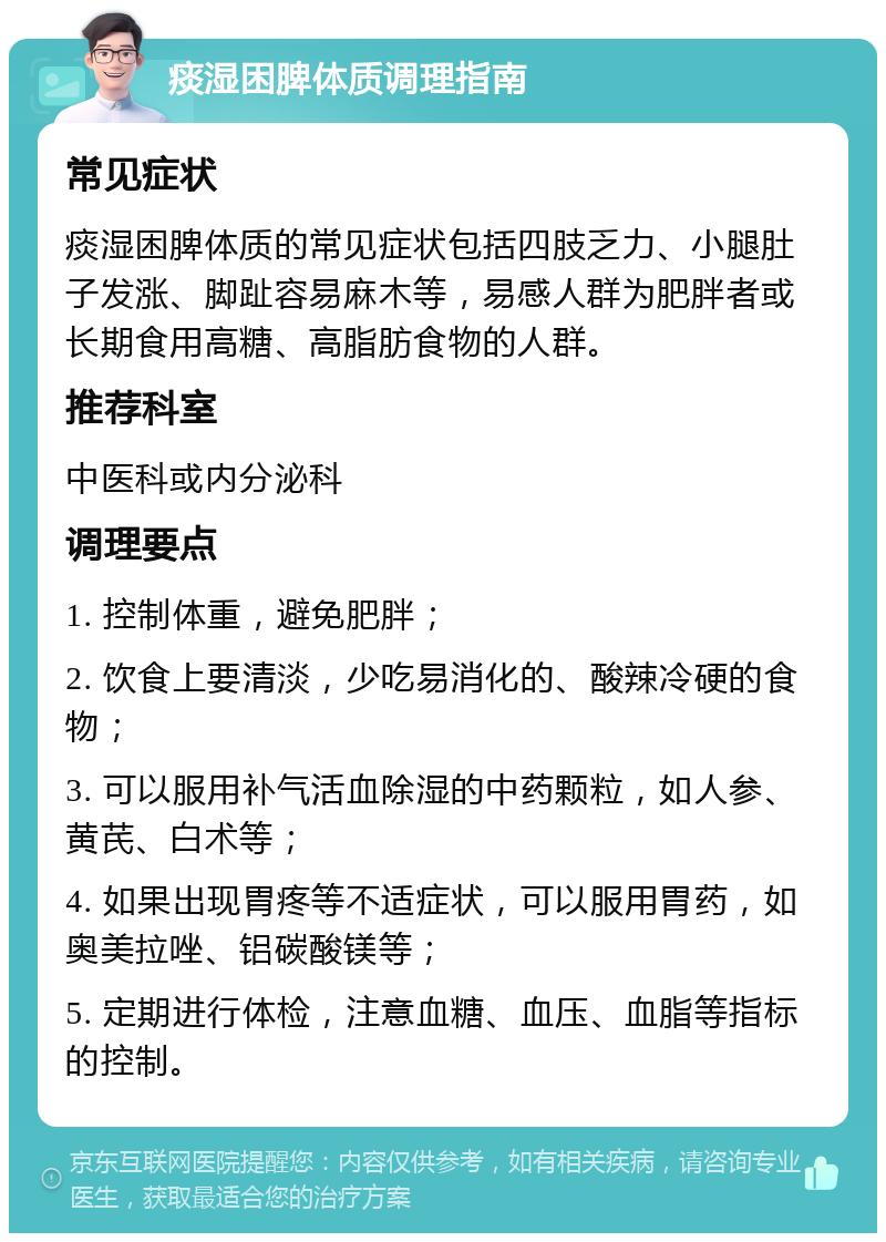 痰湿困脾体质调理指南 常见症状 痰湿困脾体质的常见症状包括四肢乏力、小腿肚子发涨、脚趾容易麻木等，易感人群为肥胖者或长期食用高糖、高脂肪食物的人群。 推荐科室 中医科或内分泌科 调理要点 1. 控制体重，避免肥胖； 2. 饮食上要清淡，少吃易消化的、酸辣冷硬的食物； 3. 可以服用补气活血除湿的中药颗粒，如人参、黄芪、白术等； 4. 如果出现胃疼等不适症状，可以服用胃药，如奥美拉唑、铝碳酸镁等； 5. 定期进行体检，注意血糖、血压、血脂等指标的控制。