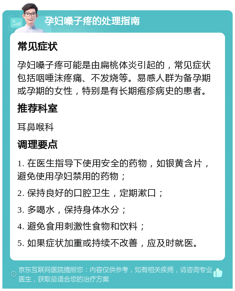 孕妇嗓子疼的处理指南 常见症状 孕妇嗓子疼可能是由扁桃体炎引起的，常见症状包括咽唾沫疼痛、不发烧等。易感人群为备孕期或孕期的女性，特别是有长期疱疹病史的患者。 推荐科室 耳鼻喉科 调理要点 1. 在医生指导下使用安全的药物，如银黄含片，避免使用孕妇禁用的药物； 2. 保持良好的口腔卫生，定期漱口； 3. 多喝水，保持身体水分； 4. 避免食用刺激性食物和饮料； 5. 如果症状加重或持续不改善，应及时就医。