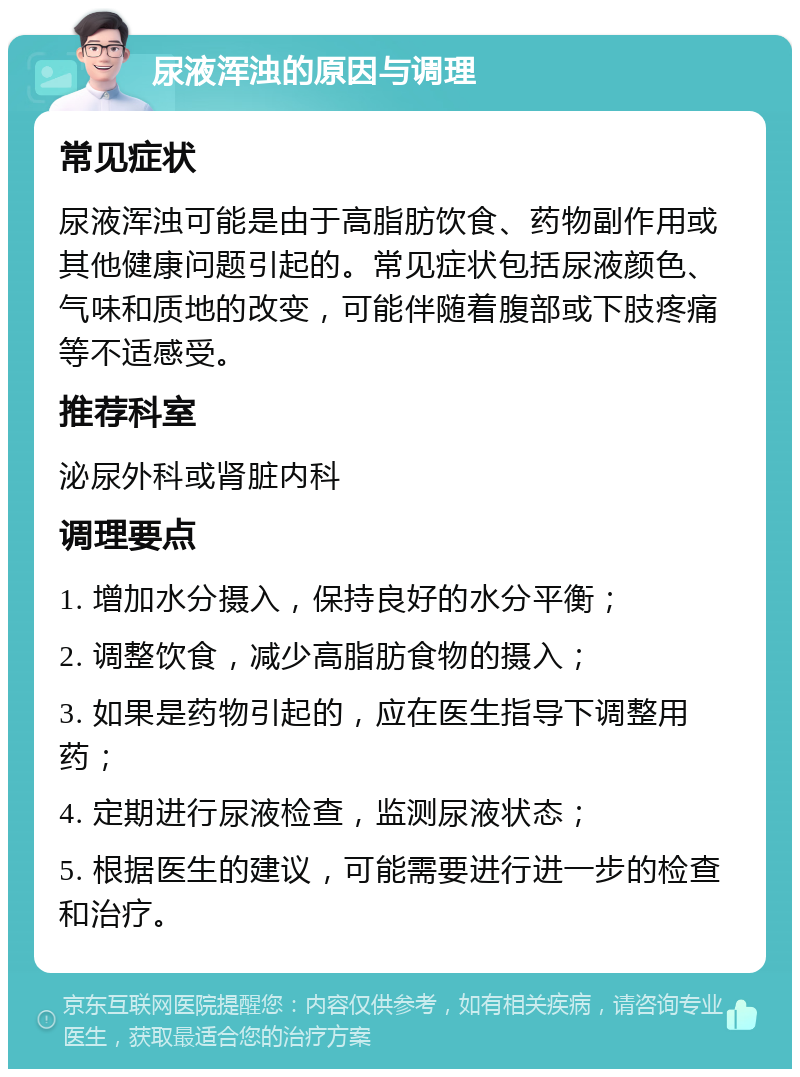 尿液浑浊的原因与调理 常见症状 尿液浑浊可能是由于高脂肪饮食、药物副作用或其他健康问题引起的。常见症状包括尿液颜色、气味和质地的改变，可能伴随着腹部或下肢疼痛等不适感受。 推荐科室 泌尿外科或肾脏内科 调理要点 1. 增加水分摄入，保持良好的水分平衡； 2. 调整饮食，减少高脂肪食物的摄入； 3. 如果是药物引起的，应在医生指导下调整用药； 4. 定期进行尿液检查，监测尿液状态； 5. 根据医生的建议，可能需要进行进一步的检查和治疗。