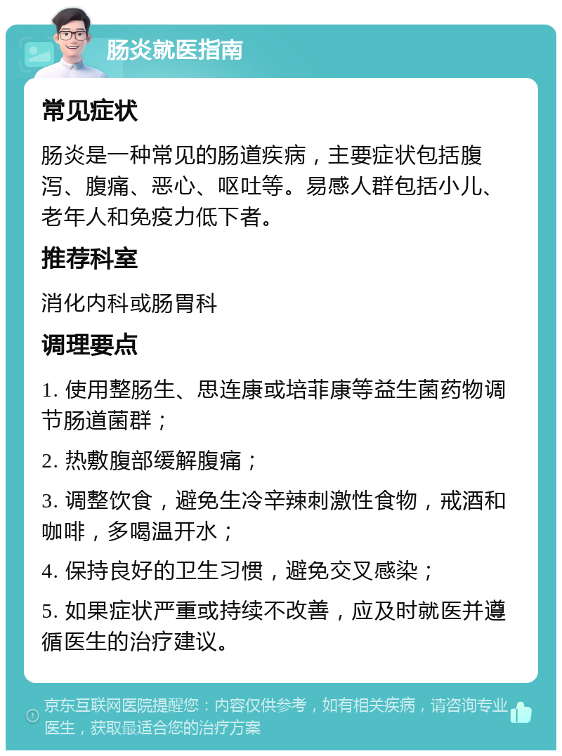 肠炎就医指南 常见症状 肠炎是一种常见的肠道疾病，主要症状包括腹泻、腹痛、恶心、呕吐等。易感人群包括小儿、老年人和免疫力低下者。 推荐科室 消化内科或肠胃科 调理要点 1. 使用整肠生、思连康或培菲康等益生菌药物调节肠道菌群； 2. 热敷腹部缓解腹痛； 3. 调整饮食，避免生冷辛辣刺激性食物，戒酒和咖啡，多喝温开水； 4. 保持良好的卫生习惯，避免交叉感染； 5. 如果症状严重或持续不改善，应及时就医并遵循医生的治疗建议。