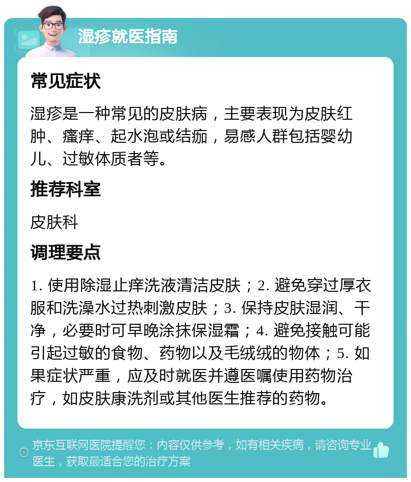 湿疹就医指南 常见症状 湿疹是一种常见的皮肤病，主要表现为皮肤红肿、瘙痒、起水泡或结痂，易感人群包括婴幼儿、过敏体质者等。 推荐科室 皮肤科 调理要点 1. 使用除湿止痒洗液清洁皮肤；2. 避免穿过厚衣服和洗澡水过热刺激皮肤；3. 保持皮肤湿润、干净，必要时可早晚涂抹保湿霜；4. 避免接触可能引起过敏的食物、药物以及毛绒绒的物体；5. 如果症状严重，应及时就医并遵医嘱使用药物治疗，如皮肤康洗剂或其他医生推荐的药物。