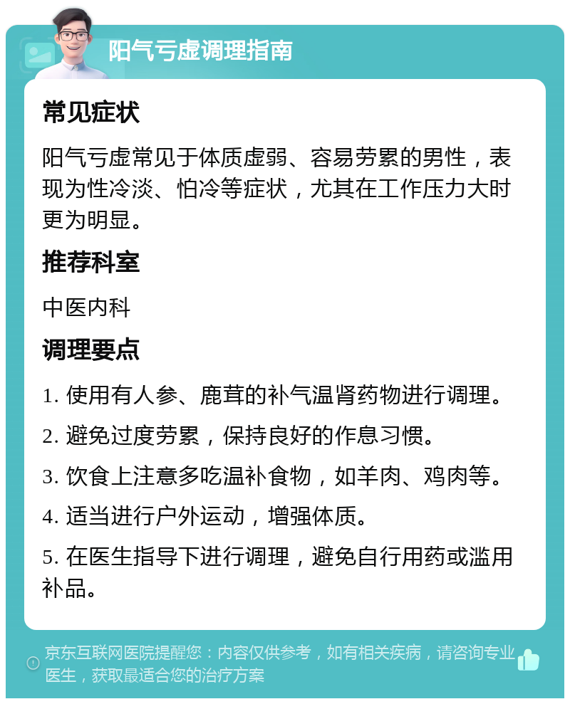 阳气亏虚调理指南 常见症状 阳气亏虚常见于体质虚弱、容易劳累的男性，表现为性冷淡、怕冷等症状，尤其在工作压力大时更为明显。 推荐科室 中医内科 调理要点 1. 使用有人参、鹿茸的补气温肾药物进行调理。 2. 避免过度劳累，保持良好的作息习惯。 3. 饮食上注意多吃温补食物，如羊肉、鸡肉等。 4. 适当进行户外运动，增强体质。 5. 在医生指导下进行调理，避免自行用药或滥用补品。