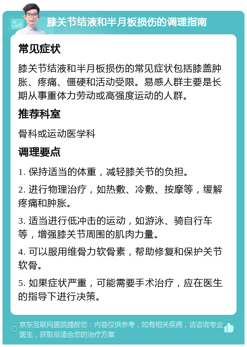 膝关节结液和半月板损伤的调理指南 常见症状 膝关节结液和半月板损伤的常见症状包括膝盖肿胀、疼痛、僵硬和活动受限。易感人群主要是长期从事重体力劳动或高强度运动的人群。 推荐科室 骨科或运动医学科 调理要点 1. 保持适当的体重，减轻膝关节的负担。 2. 进行物理治疗，如热敷、冷敷、按摩等，缓解疼痛和肿胀。 3. 适当进行低冲击的运动，如游泳、骑自行车等，增强膝关节周围的肌肉力量。 4. 可以服用维骨力软骨素，帮助修复和保护关节软骨。 5. 如果症状严重，可能需要手术治疗，应在医生的指导下进行决策。