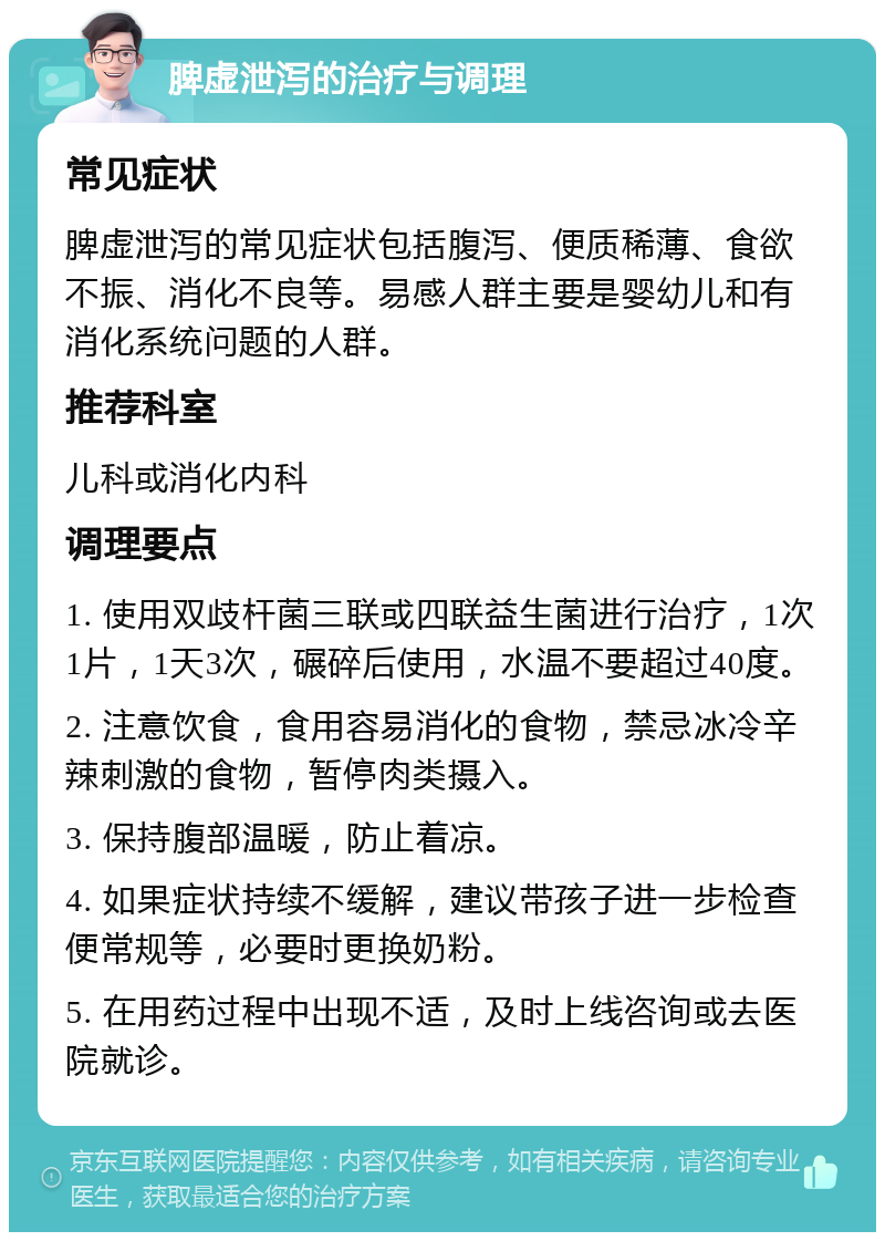 脾虚泄泻的治疗与调理 常见症状 脾虚泄泻的常见症状包括腹泻、便质稀薄、食欲不振、消化不良等。易感人群主要是婴幼儿和有消化系统问题的人群。 推荐科室 儿科或消化内科 调理要点 1. 使用双歧杆菌三联或四联益生菌进行治疗，1次1片，1天3次，碾碎后使用，水温不要超过40度。 2. 注意饮食，食用容易消化的食物，禁忌冰冷辛辣刺激的食物，暂停肉类摄入。 3. 保持腹部温暖，防止着凉。 4. 如果症状持续不缓解，建议带孩子进一步检查便常规等，必要时更换奶粉。 5. 在用药过程中出现不适，及时上线咨询或去医院就诊。