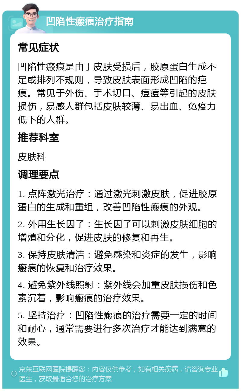 凹陷性瘢痕治疗指南 常见症状 凹陷性瘢痕是由于皮肤受损后，胶原蛋白生成不足或排列不规则，导致皮肤表面形成凹陷的疤痕。常见于外伤、手术切口、痘痘等引起的皮肤损伤，易感人群包括皮肤较薄、易出血、免疫力低下的人群。 推荐科室 皮肤科 调理要点 1. 点阵激光治疗：通过激光刺激皮肤，促进胶原蛋白的生成和重组，改善凹陷性瘢痕的外观。 2. 外用生长因子：生长因子可以刺激皮肤细胞的增殖和分化，促进皮肤的修复和再生。 3. 保持皮肤清洁：避免感染和炎症的发生，影响瘢痕的恢复和治疗效果。 4. 避免紫外线照射：紫外线会加重皮肤损伤和色素沉着，影响瘢痕的治疗效果。 5. 坚持治疗：凹陷性瘢痕的治疗需要一定的时间和耐心，通常需要进行多次治疗才能达到满意的效果。