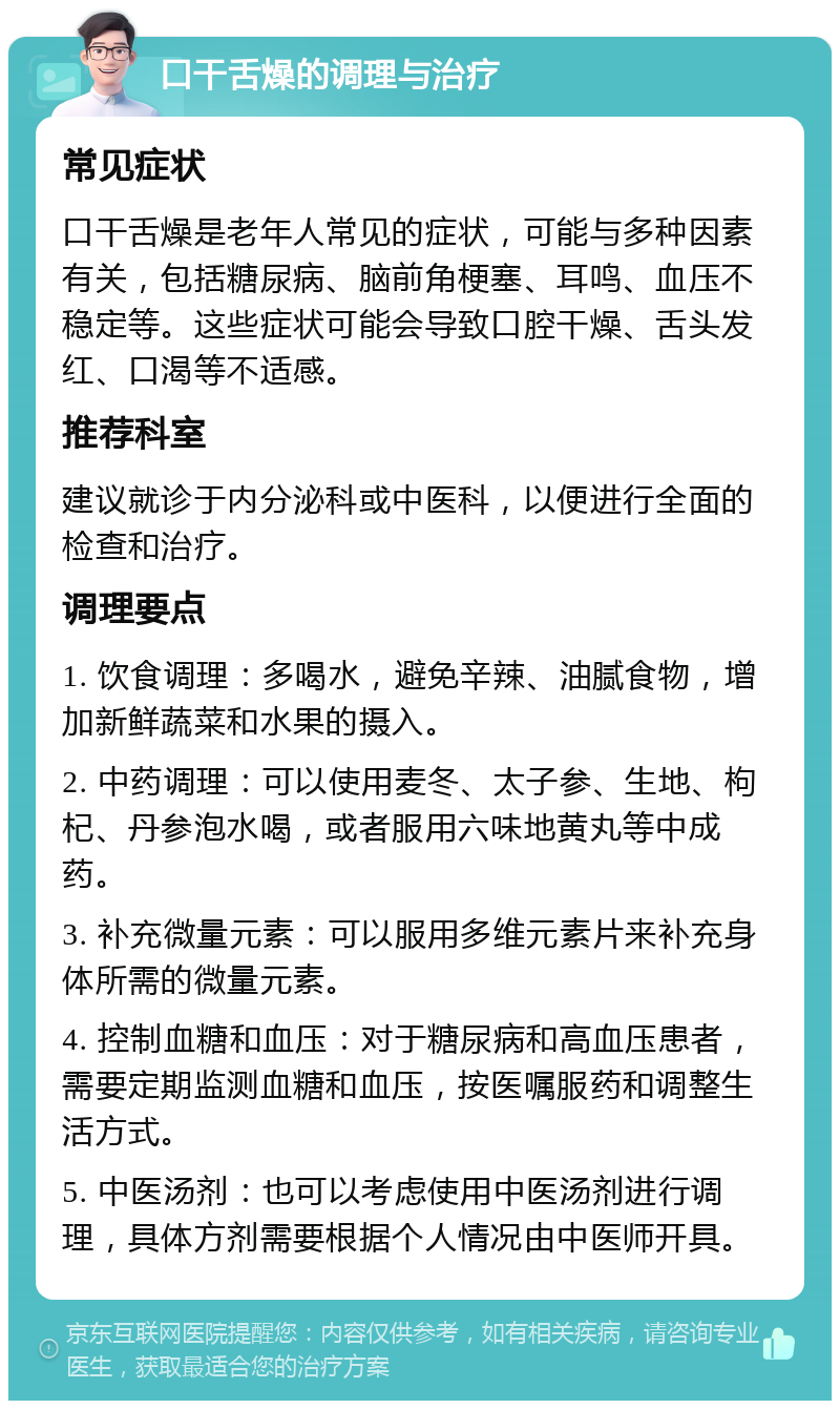 口干舌燥的调理与治疗 常见症状 口干舌燥是老年人常见的症状，可能与多种因素有关，包括糖尿病、脑前角梗塞、耳鸣、血压不稳定等。这些症状可能会导致口腔干燥、舌头发红、口渴等不适感。 推荐科室 建议就诊于内分泌科或中医科，以便进行全面的检查和治疗。 调理要点 1. 饮食调理：多喝水，避免辛辣、油腻食物，增加新鲜蔬菜和水果的摄入。 2. 中药调理：可以使用麦冬、太子参、生地、枸杞、丹参泡水喝，或者服用六味地黄丸等中成药。 3. 补充微量元素：可以服用多维元素片来补充身体所需的微量元素。 4. 控制血糖和血压：对于糖尿病和高血压患者，需要定期监测血糖和血压，按医嘱服药和调整生活方式。 5. 中医汤剂：也可以考虑使用中医汤剂进行调理，具体方剂需要根据个人情况由中医师开具。