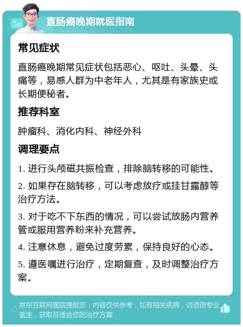 直肠癌晚期就医指南 常见症状 直肠癌晚期常见症状包括恶心、呕吐、头晕、头痛等，易感人群为中老年人，尤其是有家族史或长期便秘者。 推荐科室 肿瘤科、消化内科、神经外科 调理要点 1. 进行头颅磁共振检查，排除脑转移的可能性。 2. 如果存在脑转移，可以考虑放疗或挂甘露醇等治疗方法。 3. 对于吃不下东西的情况，可以尝试放肠内营养管或服用营养粉来补充营养。 4. 注意休息，避免过度劳累，保持良好的心态。 5. 遵医嘱进行治疗，定期复查，及时调整治疗方案。