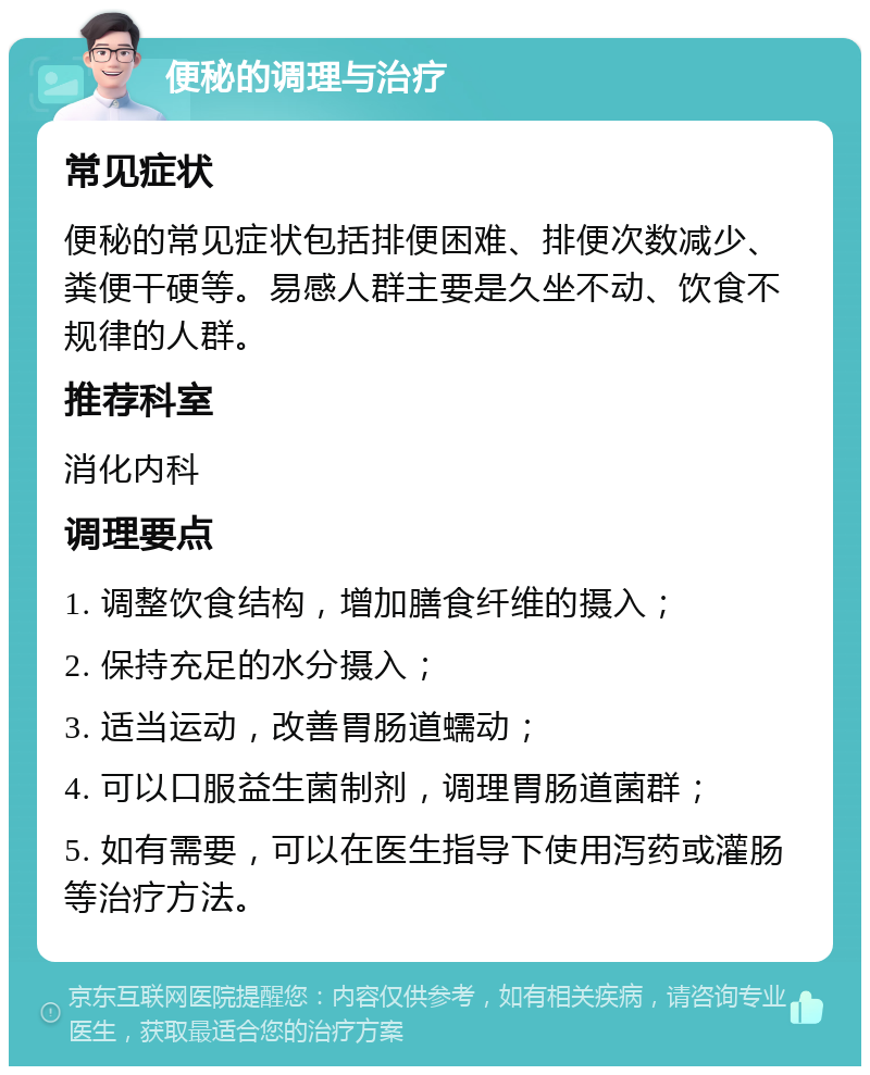 便秘的调理与治疗 常见症状 便秘的常见症状包括排便困难、排便次数减少、粪便干硬等。易感人群主要是久坐不动、饮食不规律的人群。 推荐科室 消化内科 调理要点 1. 调整饮食结构，增加膳食纤维的摄入； 2. 保持充足的水分摄入； 3. 适当运动，改善胃肠道蠕动； 4. 可以口服益生菌制剂，调理胃肠道菌群； 5. 如有需要，可以在医生指导下使用泻药或灌肠等治疗方法。