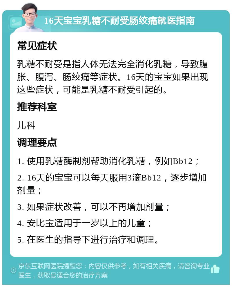 16天宝宝乳糖不耐受肠绞痛就医指南 常见症状 乳糖不耐受是指人体无法完全消化乳糖，导致腹胀、腹泻、肠绞痛等症状。16天的宝宝如果出现这些症状，可能是乳糖不耐受引起的。 推荐科室 儿科 调理要点 1. 使用乳糖酶制剂帮助消化乳糖，例如Bb12； 2. 16天的宝宝可以每天服用3滴Bb12，逐步增加剂量； 3. 如果症状改善，可以不再增加剂量； 4. 安比宝适用于一岁以上的儿童； 5. 在医生的指导下进行治疗和调理。