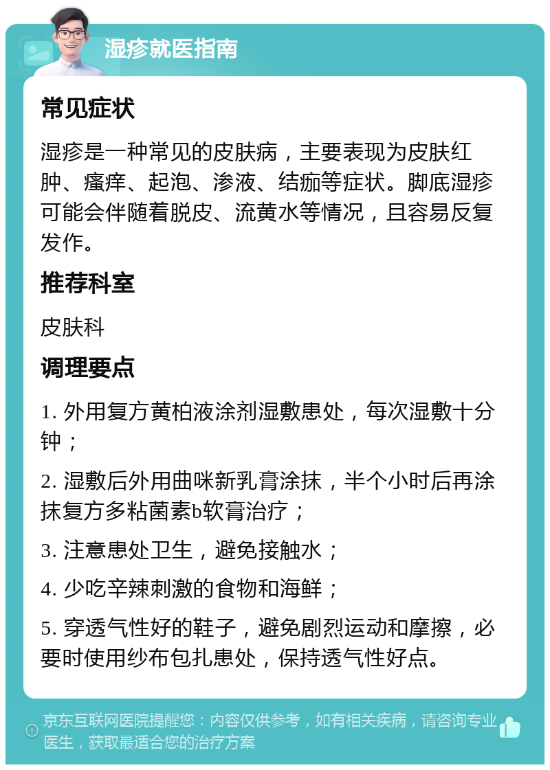 湿疹就医指南 常见症状 湿疹是一种常见的皮肤病，主要表现为皮肤红肿、瘙痒、起泡、渗液、结痂等症状。脚底湿疹可能会伴随着脱皮、流黄水等情况，且容易反复发作。 推荐科室 皮肤科 调理要点 1. 外用复方黄柏液涂剂湿敷患处，每次湿敷十分钟； 2. 湿敷后外用曲咪新乳膏涂抹，半个小时后再涂抹复方多粘菌素b软膏治疗； 3. 注意患处卫生，避免接触水； 4. 少吃辛辣刺激的食物和海鲜； 5. 穿透气性好的鞋子，避免剧烈运动和摩擦，必要时使用纱布包扎患处，保持透气性好点。