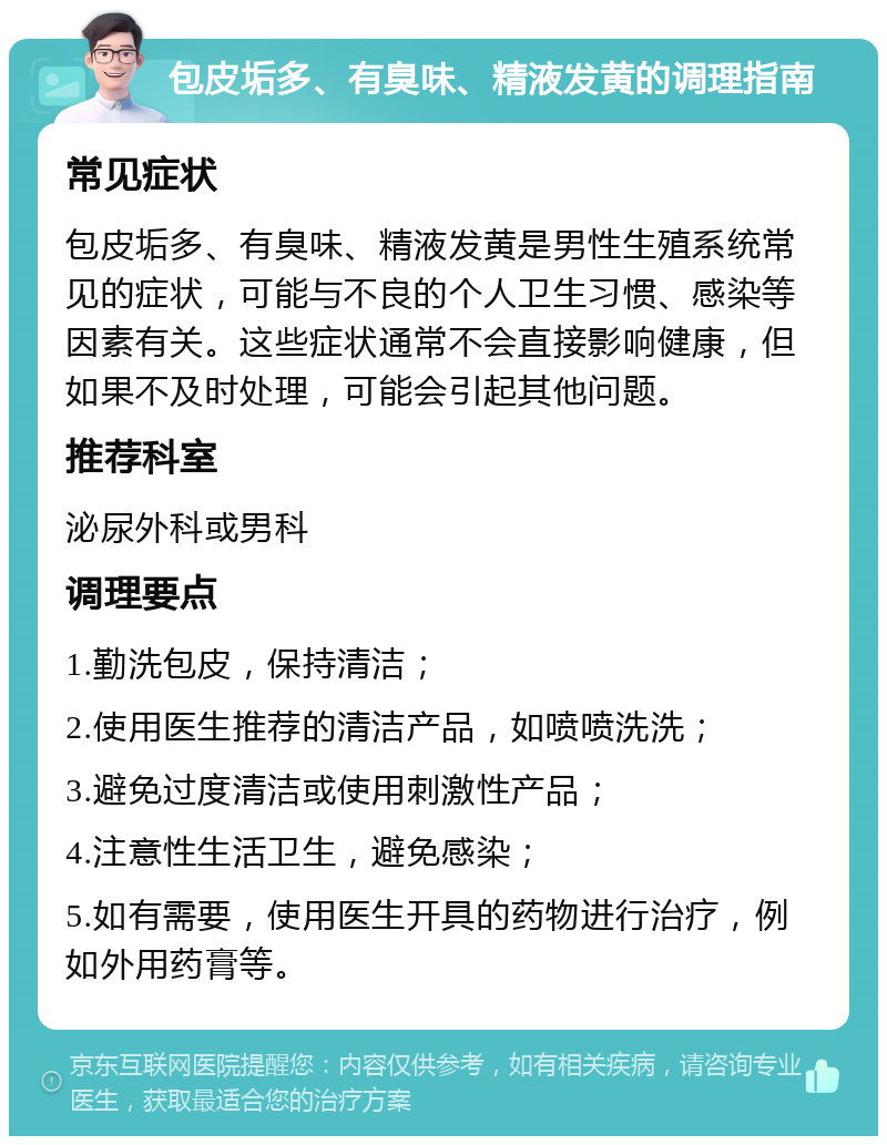 包皮垢多、有臭味、精液发黄的调理指南 常见症状 包皮垢多、有臭味、精液发黄是男性生殖系统常见的症状，可能与不良的个人卫生习惯、感染等因素有关。这些症状通常不会直接影响健康，但如果不及时处理，可能会引起其他问题。 推荐科室 泌尿外科或男科 调理要点 1.勤洗包皮，保持清洁； 2.使用医生推荐的清洁产品，如喷喷洗洗； 3.避免过度清洁或使用刺激性产品； 4.注意性生活卫生，避免感染； 5.如有需要，使用医生开具的药物进行治疗，例如外用药膏等。