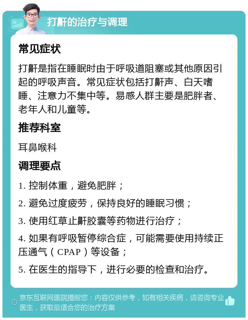 打鼾的治疗与调理 常见症状 打鼾是指在睡眠时由于呼吸道阻塞或其他原因引起的呼吸声音。常见症状包括打鼾声、白天嗜睡、注意力不集中等。易感人群主要是肥胖者、老年人和儿童等。 推荐科室 耳鼻喉科 调理要点 1. 控制体重，避免肥胖； 2. 避免过度疲劳，保持良好的睡眠习惯； 3. 使用红草止鼾胶囊等药物进行治疗； 4. 如果有呼吸暂停综合症，可能需要使用持续正压通气（CPAP）等设备； 5. 在医生的指导下，进行必要的检查和治疗。